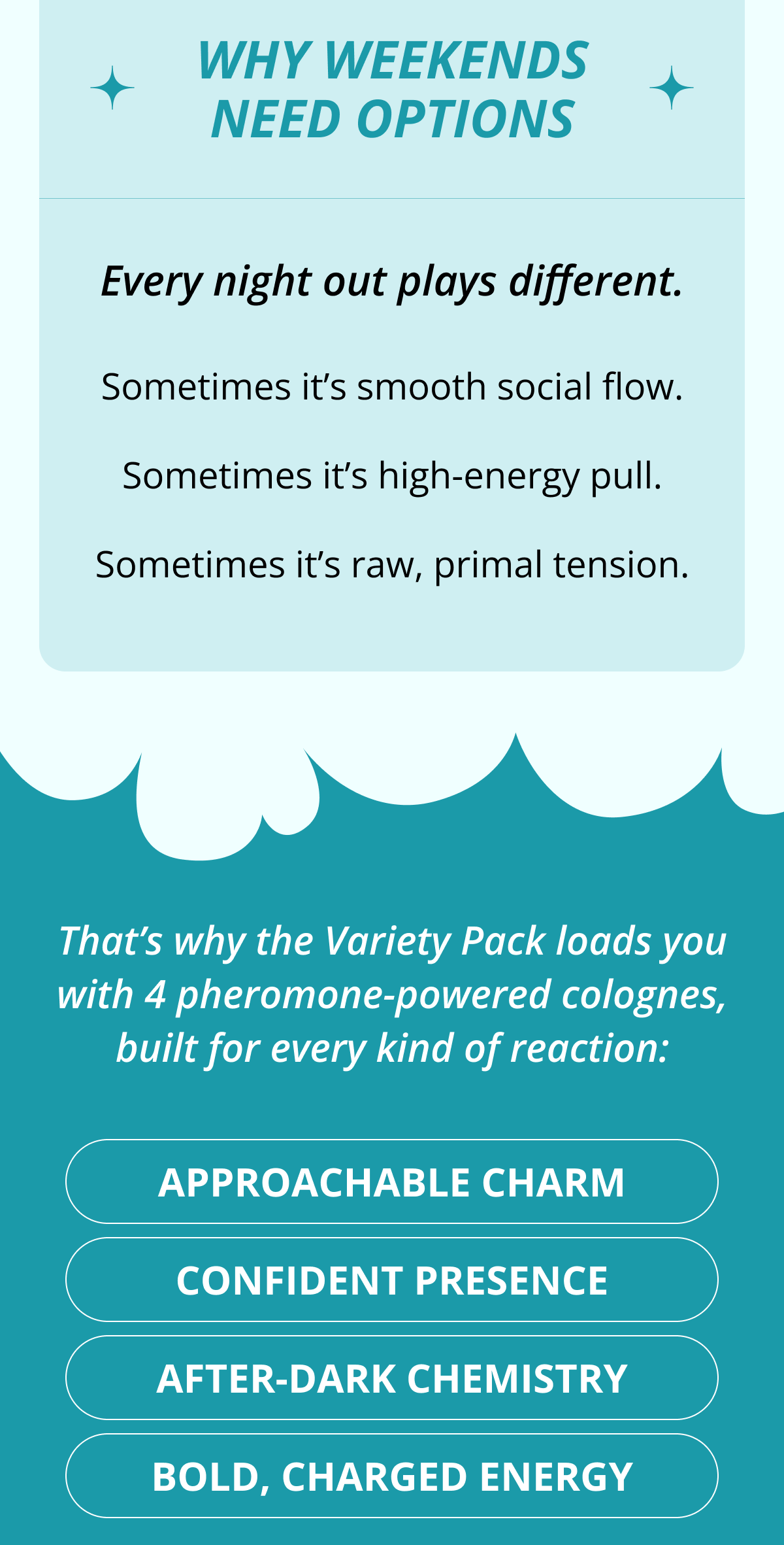 Why Weekends Need Options Every night out plays different. Sometimes it's smooth social flow. Sometimes it's high-energy pull. Sometimes it's raw, primal tension. That's why the Variety Pack loads you with 4 pheromone-powered colognes, built for every kind of reaction: Approachable charm Confident presence After-dark chemistry Bold, charged energy