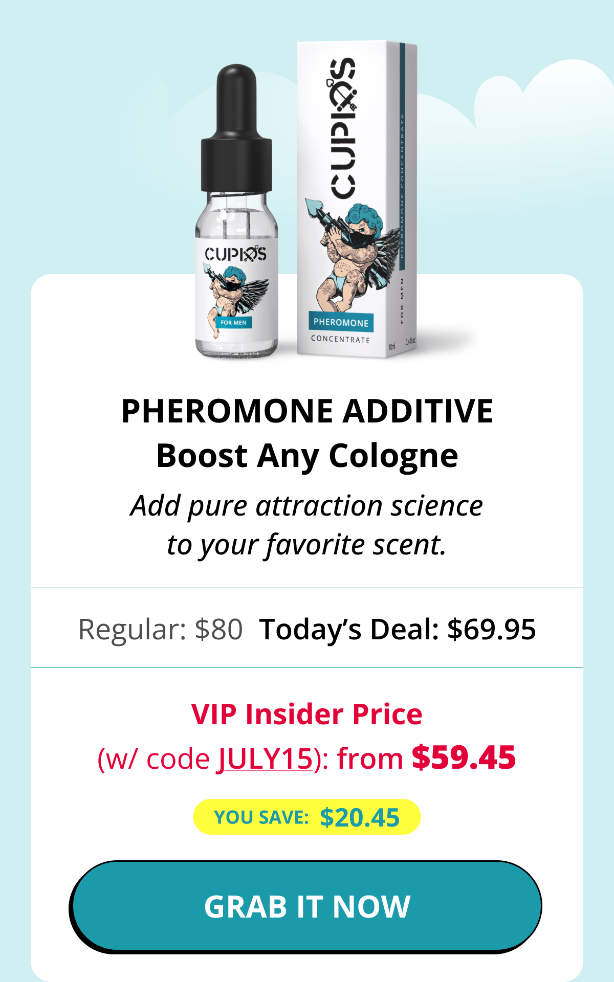 Pheromone Additive Boost Any Cologne Add pure attraction science to your favorite scent. Regular: $80 Today's Deal: $69.95 VIP Insider Price (w/ code JULY15): from $59.45 You save:  $20.45 GRAB IT NOW