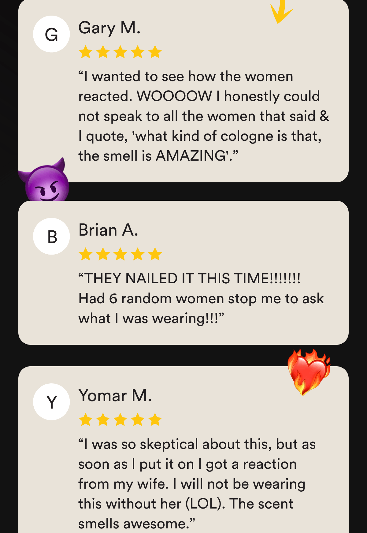 “I wanted to see how the women reacted. WOOOOW I honestly could not speak to all the women that said & I quote, 'what kind of cologne is that, the smell is AMAZING'.” Gary M.   “THEY NAILED IT THIS TIME!!!!!!! Had 6 random women stop me to ask what I was wearing!!!” Brian A.   “I was so skeptical about this, but as soon as I put it on I got a reaction from my wife. I will not be wearing this without her (LOL). The scent smells awesome.” Yomar M.