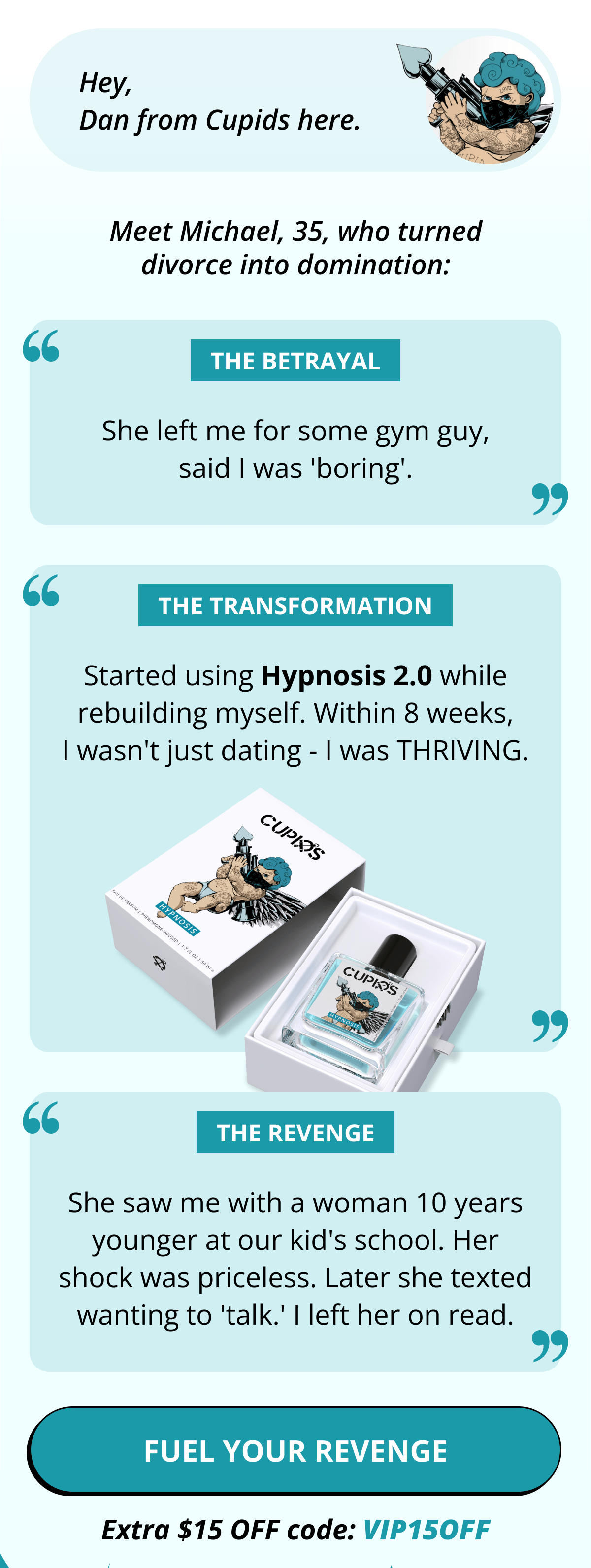 Hey, Dan from Cupids here. Meet Michael, 35, who turned divorce into domination:  THE BETRAYAL: "She left me for some gym guy, said I was 'boring.'"  THE TRANSFORMATION: "Started using Hypnosis 2.0 while rebuilding myself. Within 8 weeks, I wasn't just dating - I was THRIVING."  THE REVENGE: "She saw me with a woman 10 years younger at our kid's school. Her shock was priceless. Later she texted wanting to 'talk.' I left her on read." FUEL YOUR REVENGE. Extra $15 OFF code: VIP15OFF