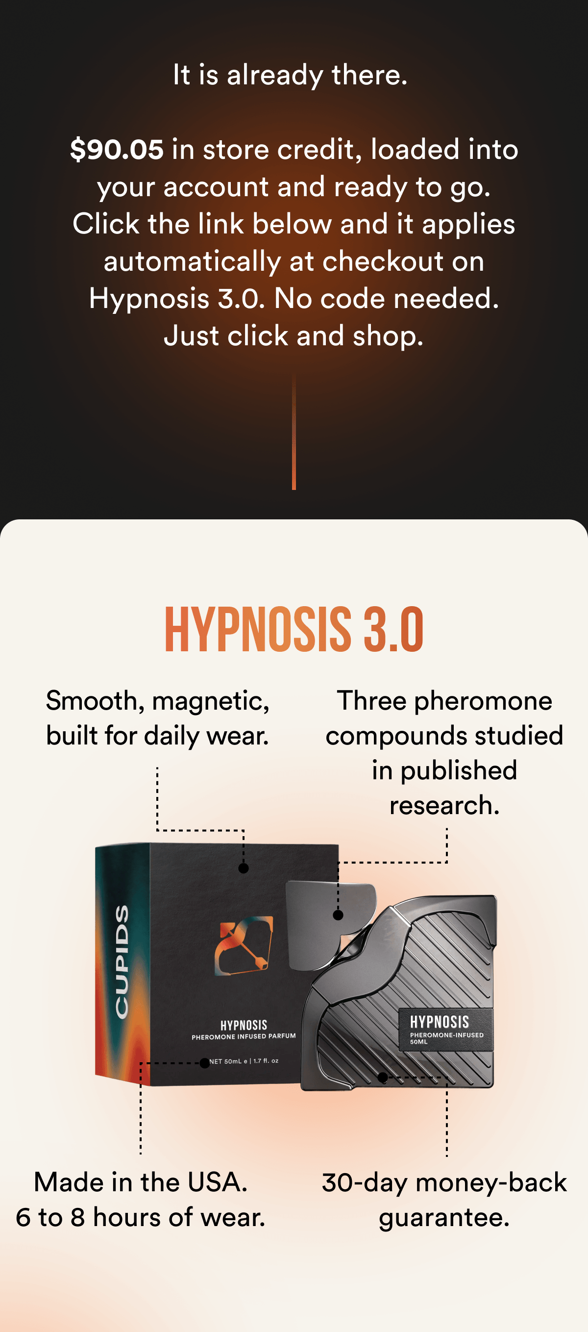 It is already there. $90.05 in store credit, loaded into your account and ready to go. Click the link below and it applies automatically at checkout on Hypnosis 3.0. No code needed. Just click and shop. HYPNOSIS 3.0 Smooth, magnetic, built for daily wear. Three pheromone compounds studied in published research. Made in the USA. 6 to 8 hours of wear. 30-day money-back guarantee.
