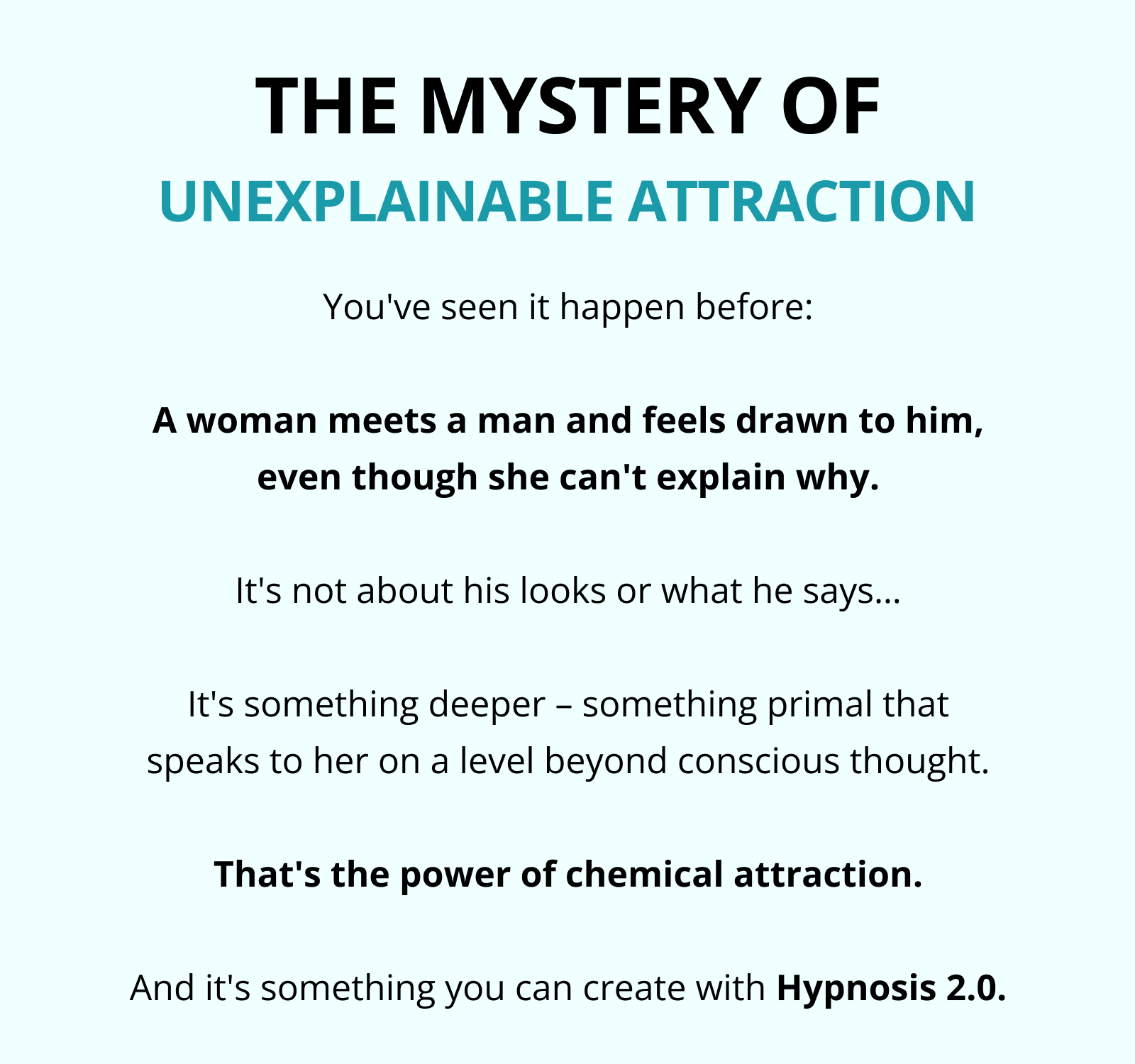THE MYSTERY OF UNEXPLAINABLE ATTRACTION You've seen it happen before:  A woman meets a man and feels drawn to him, even though she can't explain why.  It's not about his looks or what he says…  It's something deeper – something primal that speaks to her on a level beyond conscious thought.  That's the power of chemical attraction.  And it's something you can create with Hypnosis 2.0.