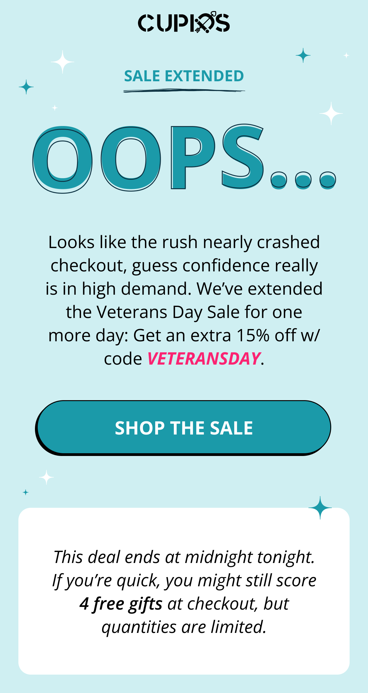 Cupids. Sale extended. OOPS... Looks like the rush nearly crashed checkout, guess confidence really is in high demand. We've extended the Veterans Day Sale for one more day: Get an extra 15% off w/ code VETERANSDAY. Shop the Sale. This deal ends at midnight tonight. If you're quick, you might still score 4 free gifts at checkout, but quantities are limited.