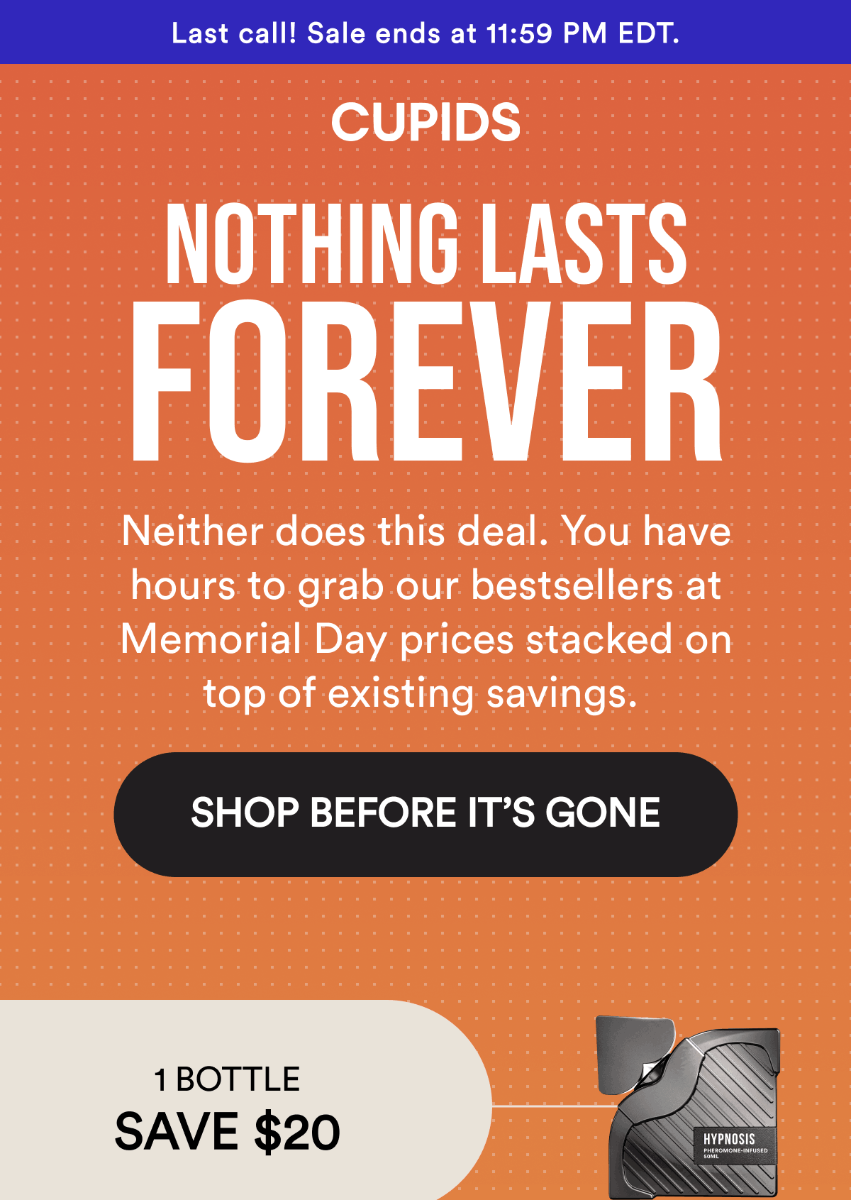 Last call! Sale ends at 11:59 PM EDT. Nothing lasts forever. Neither does this deal. You have hours to grab our bestsellers at Memorial Day prices stacked on top of existing savings. Shop Before It’s Gone. 1 bottle save $20.