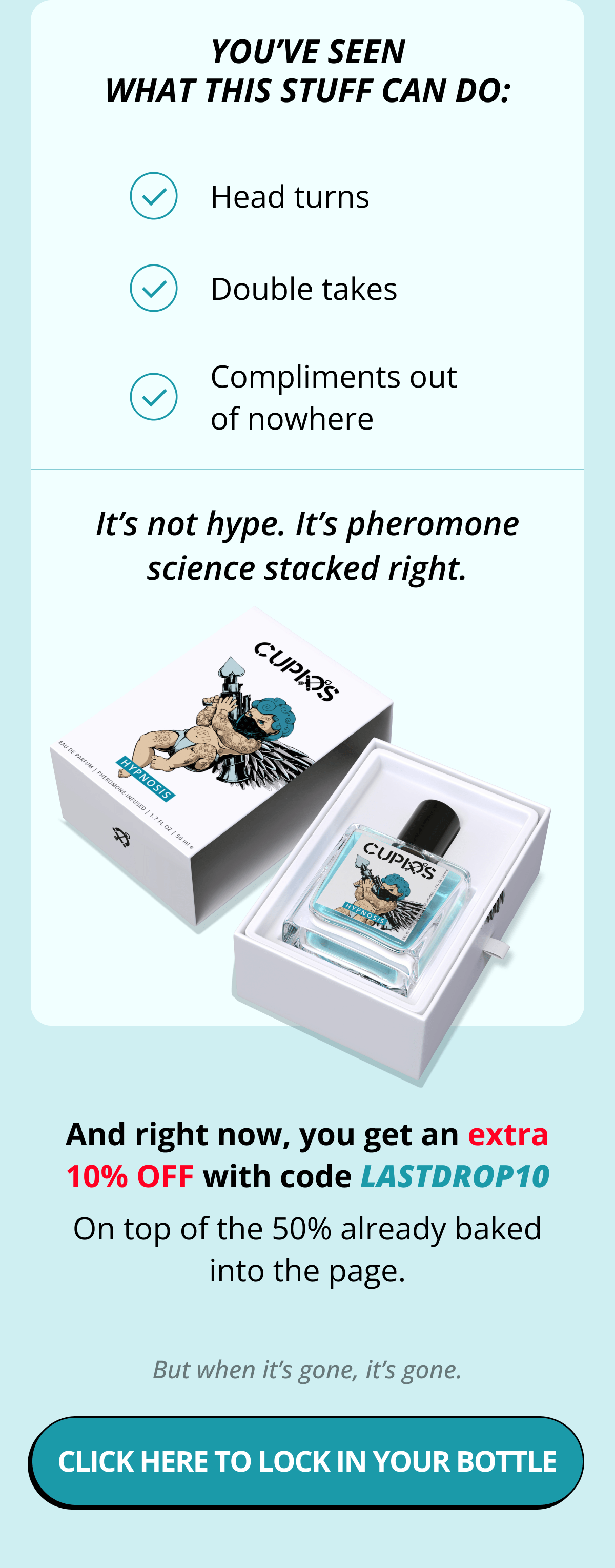 You've seen what this stuff can do: Head turns Double takes Compliments out of nowhere It's not hype. It's pheromone science stacked right.  And right now, you get an extra 10% OFF with code LASTDROP10 On top of the 50% already baked into the page. But when it's gone, it's gone. Click here to lock in your bottle