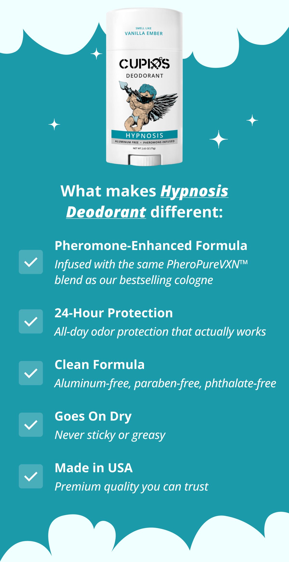 What makes Hypnosis Deodorant different: Pheromone-Enhanced Formula  Infused with the same PheroPureVXN™ blend as our bestselling cologne 24-Hour Protection All-day odor protection that actually works Clean Formula Aluminum-free, paraben-free, phthalate-free Goes On Dry Never sticky or greasy Made in USA Premium quality you can trust