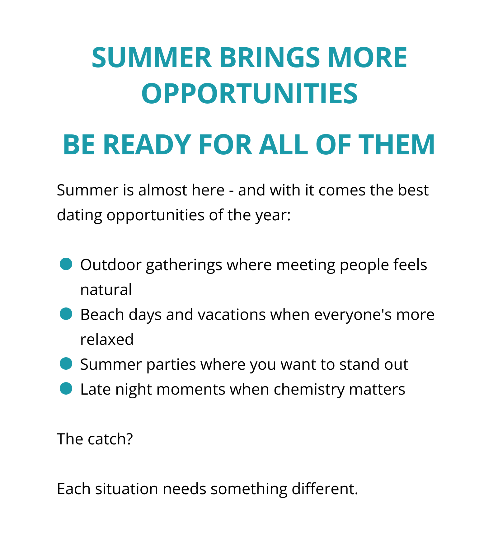SUMMER BRINGS MORE OPPORTUNITIES BE READY FOR ALL OF THEM Summer is almost here - and with it comes the best dating opportunities of the year:  Outdoor gatherings where meeting people feels natural Beach days and vacations when everyone's more relaxed Summer parties where you want to stand out Late night moments when chemistry matters  The catch?  Each situation needs something different.
