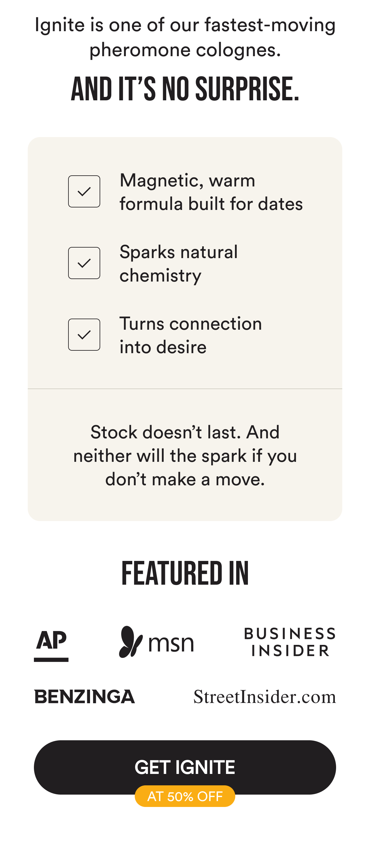 Ignite is one of our fastest-moving pheromone colognes. And it's no surprise. Magnetic, warm formula built for dates. Sparks natural chemistry. Turns connection into desire. Stock doesn't last. And neither will the spark if you don't make a move. Featured in: AP, MSN, Business Insider, Benzinga, Streetinsider. Get Ignite at 50% Off