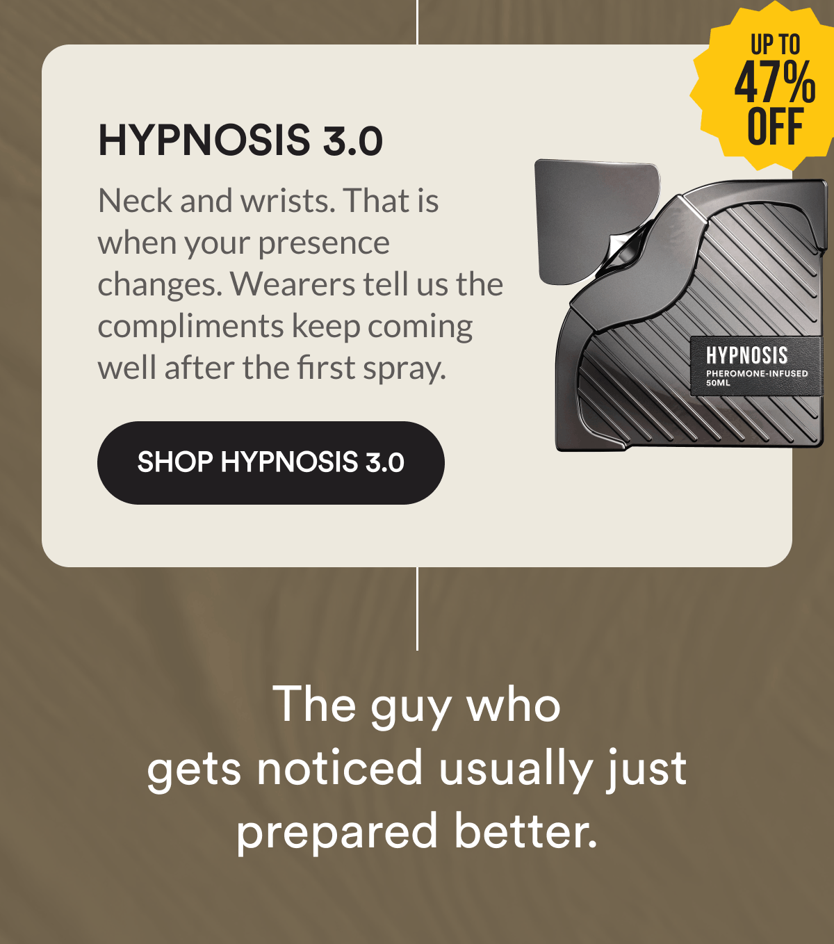 Hypnosis 3.0. Up to 47% off. Neck and wrists. That is when your presence changes. Wearers tell us the compliments keep coming well after the first spray. Shop Hypnosis 3.0. The guy who gets noticed usually just prepared better.