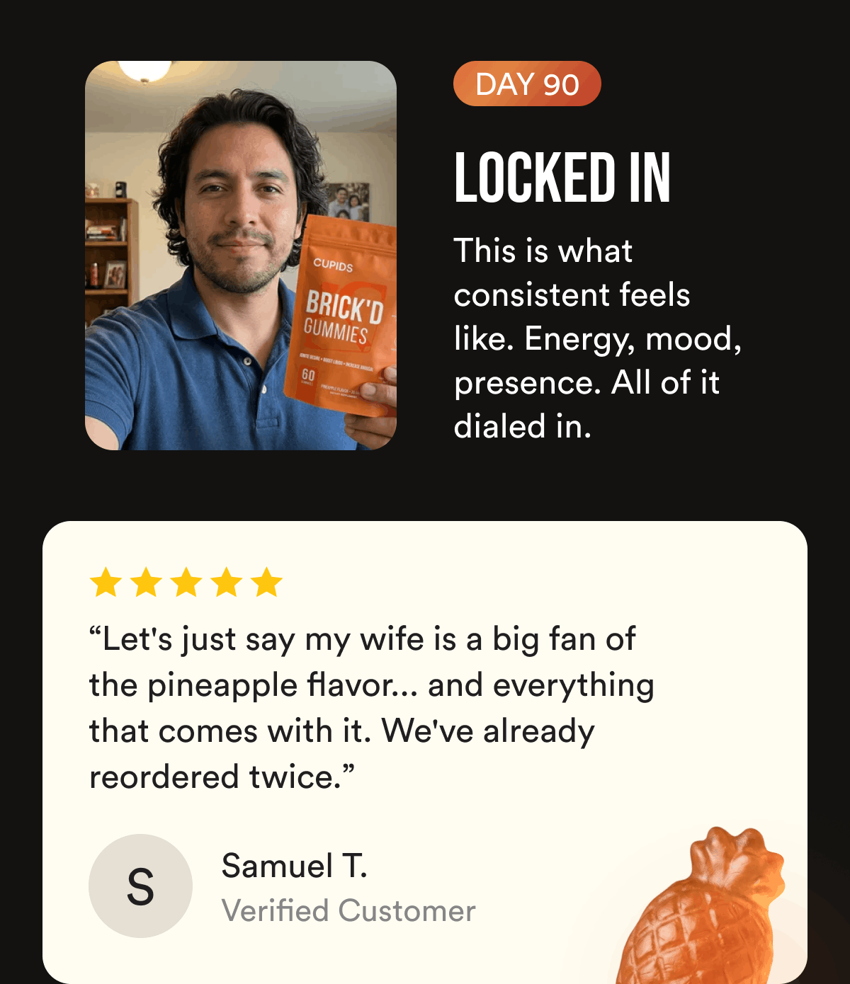 Day 90 Locked In. This is what consistent feels like. Energy, mood, presence. All of it dialed in. “Let's just say my wife is a big fan of the pineapple flavor... and everything that comes with it. We've already reordered twice.” Samuel T.