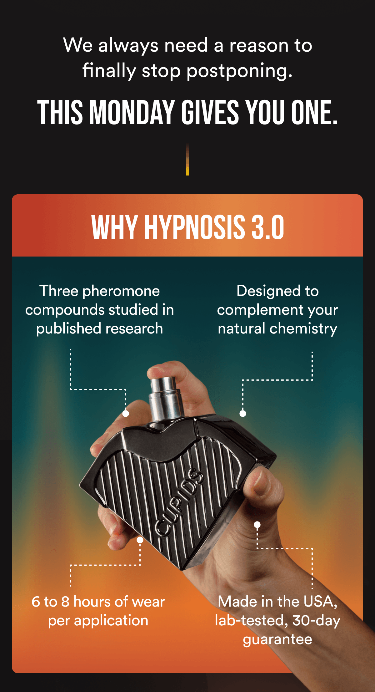 We always need a reason to finally stop postponing. This Monday gives you one. Why Hypnosis 3.0 Three pheromone compounds studied in published research Designed to complement your natural chemistry 6 to 8 hours of wear per application Made in the USA, lab-tested, 30-day guarantee