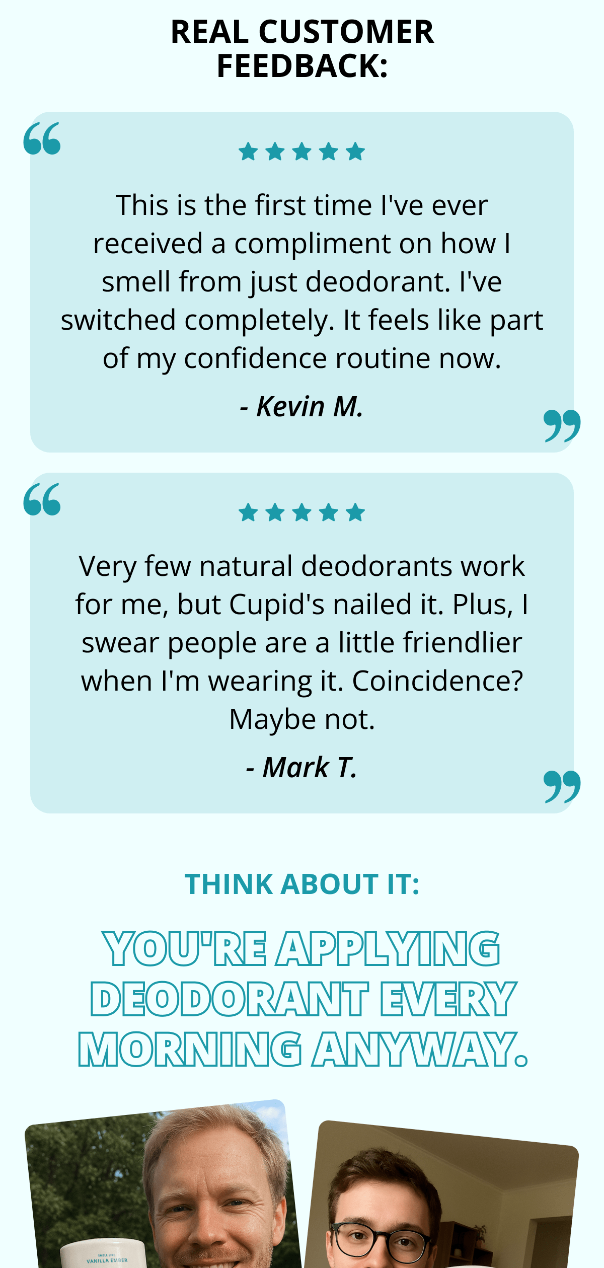 Real customer feedback: This is the first time I've ever received a compliment on how I smell from just deodorant. I've switched completely. It feels like part of my confidence routine now. - Kevin M. Very few natural deodorants work for me, but Cupid's nailed it. Plus, I swear people are a little friendlier when I'm wearing it. Coincidence? Maybe not. - Mark T. Think about it: You're applying deodorant every morning anyway.