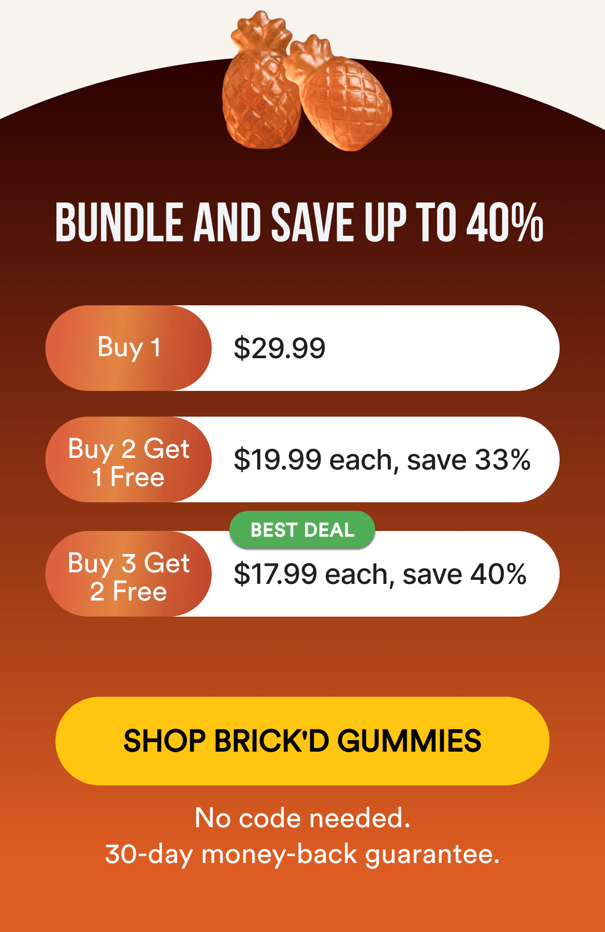 BUNDLE AND SAVE UP TO 40%: Buy 1 — $29.99 Buy 2 Get 1 Free — $19.99 each, save 33% Buy 3 Get 2 Free — $17.99 each, save 40% 🏷️ BEST DEAL No code needed. 30-day money-back guarantee. SHOP BRICK'D GUMMIES