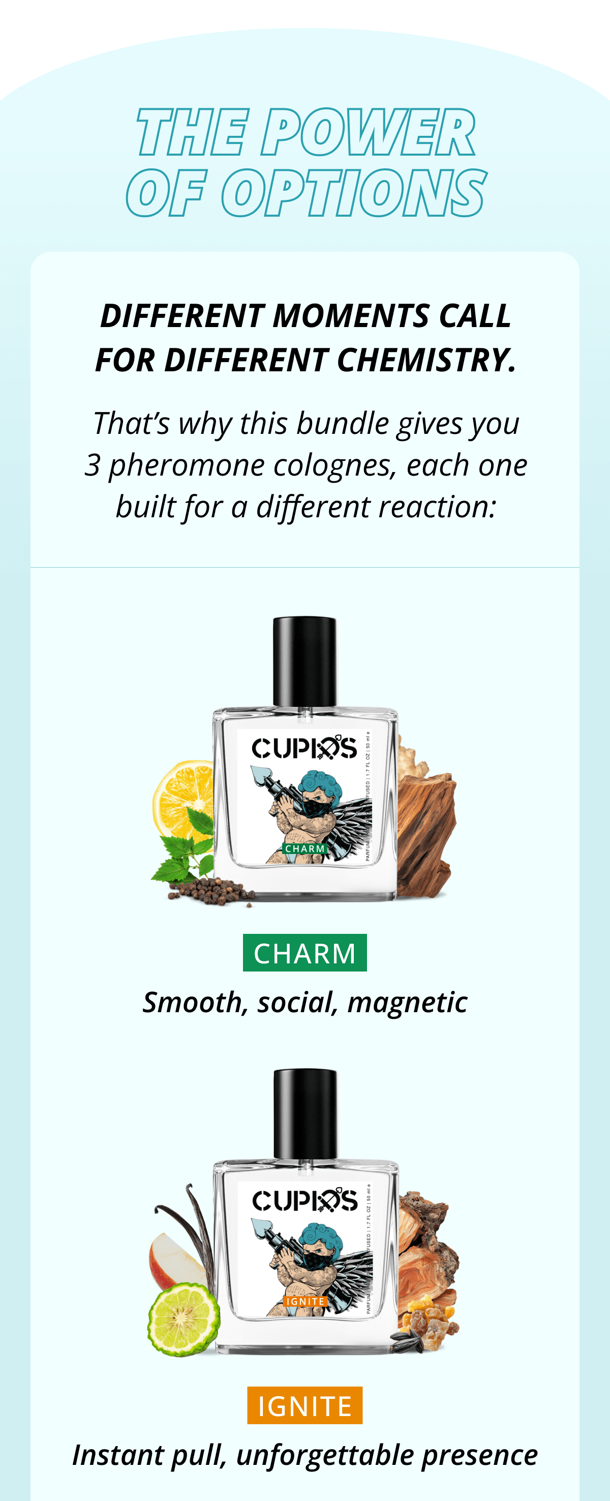 Cupids. The Power of Options Different moments call for different chemistry. That's why this bundle gives you3 pheromone colognes, each one built for a different reaction: CHARM Smooth, social, magnetic IGNITE Instant pull, unforgettable presence