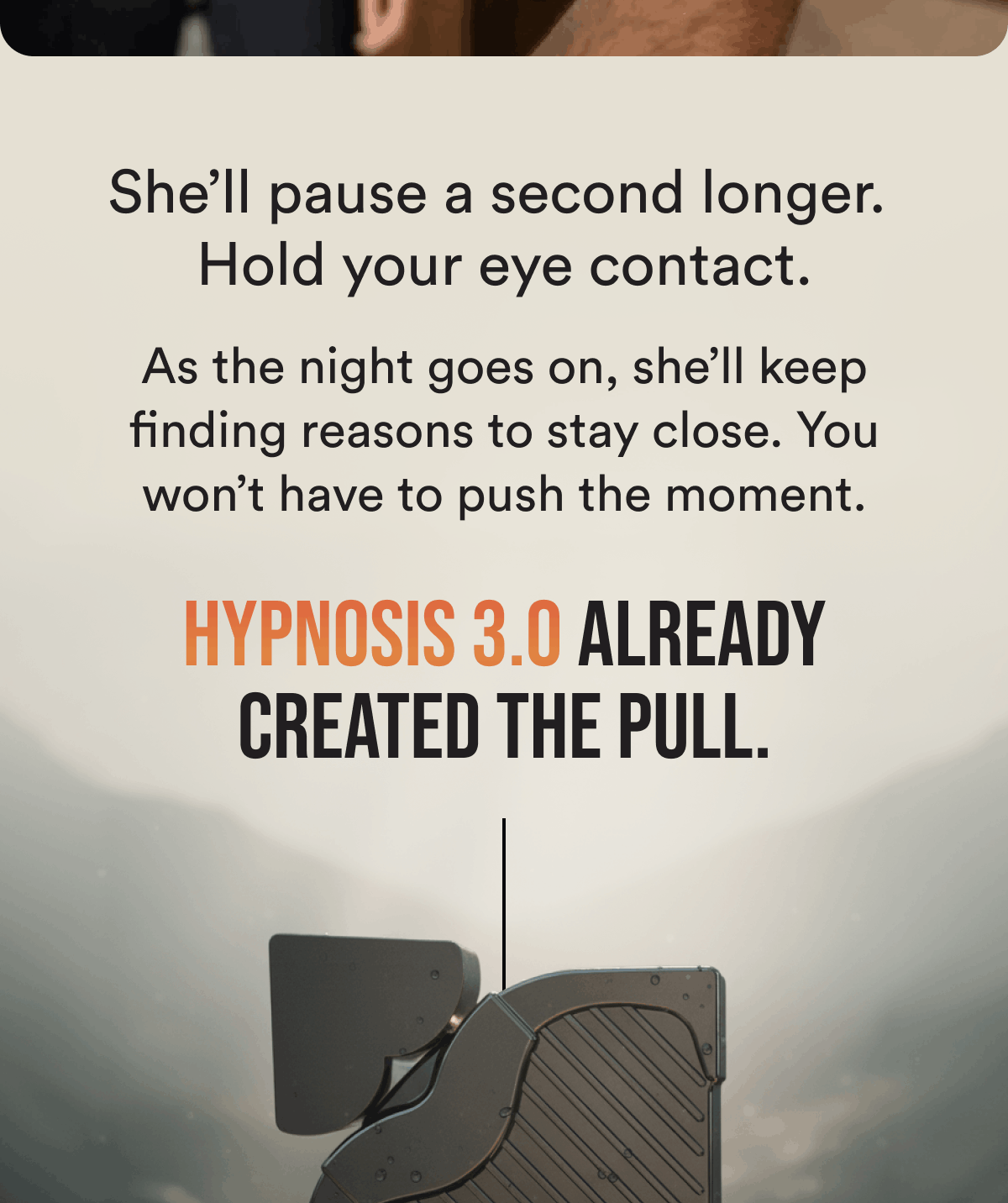 She'll pause a second longer.  Hold your eye contact. As the night goes on, she'll keep finding reasons to stay close. You won't have to push the moment. Hypnosis 3.0 already created the pull.