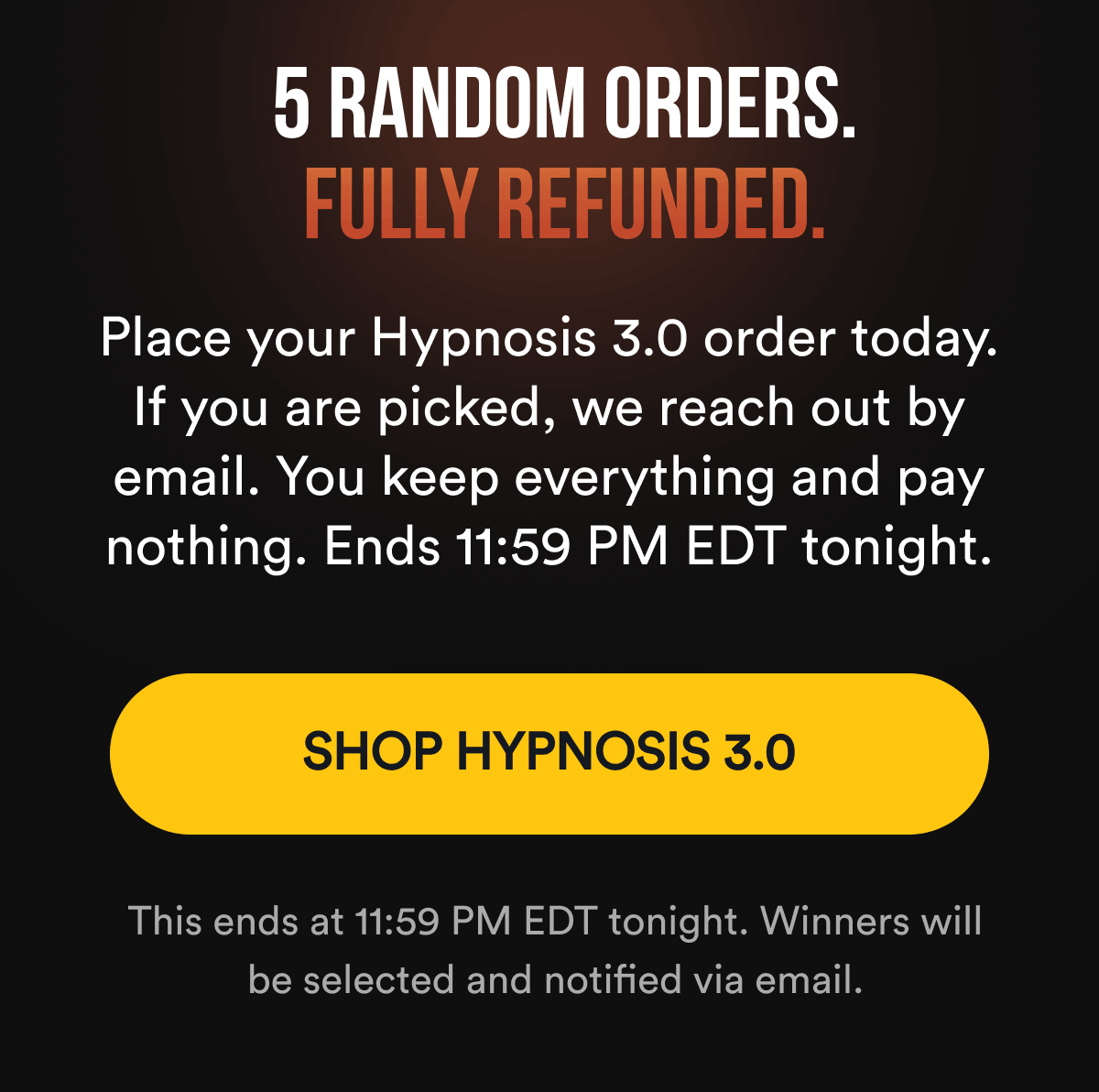 5 RANDOM ORDERS. FULLY REFUNDED. Place your Hypnosis 3.0 order today. If you are picked, we reach out by email. You keep everything and pay nothing. Ends 11:59 PM EDT tonight. SHOP HYPNOSIS 3.0 - This ends at 11:59 PM EDT tonight. Winners will be selected and notified via email.