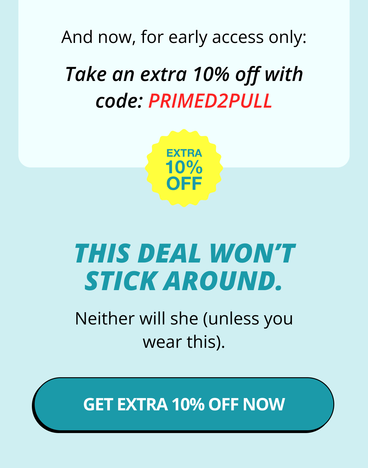 And now, for early access only: Take an extra 10% off with code: PRIMED2PULL   This deal won't stick around. Neither will she (unless you wear this). Get Extra 10% Off Now