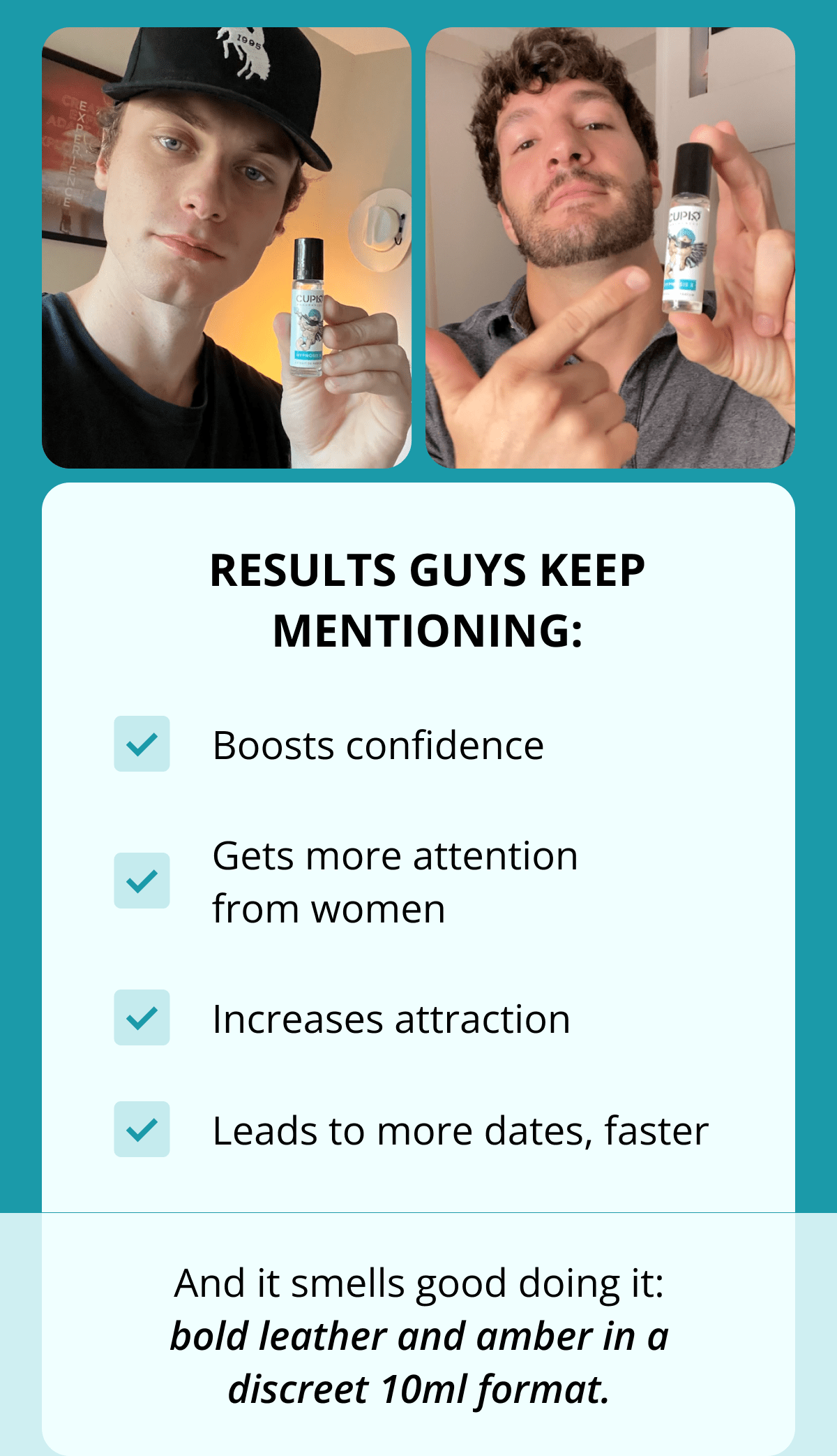 Results guys keep mentioning: ✔️ Boosts confidence ✔️ Gets more attention from women ✔️ Increases attraction ✔️ Leads to more dates, faster And it smells good doing it: bold leather and amber in a discreet 10ml format.