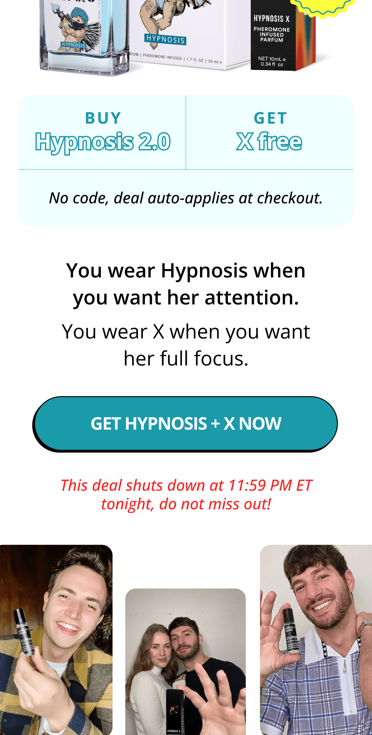Buy Hypnosis 2.0.  Get X free.  No code, deal auto-applies at checkout.  You wear Hypnosis when you want her attention.  You wear X when you want her full focus. GET HYPNOSIS + X NOW This deal shuts down at 11:59 PM ET tonight, do not miss out!