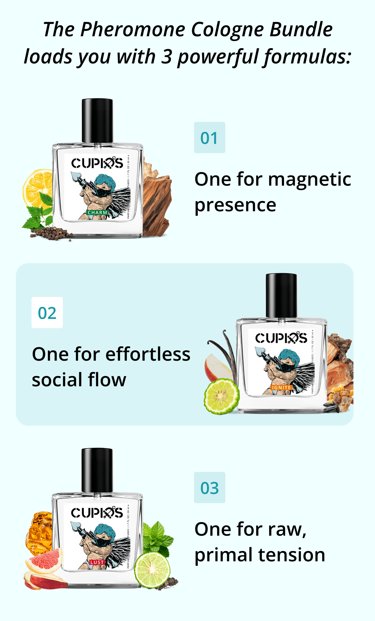 The Pheromone Cologne Bundle loads you with 3 powerful formulas: 01 One for magnetic presence 02 One for effortless social flow 03 One for raw, primal tension