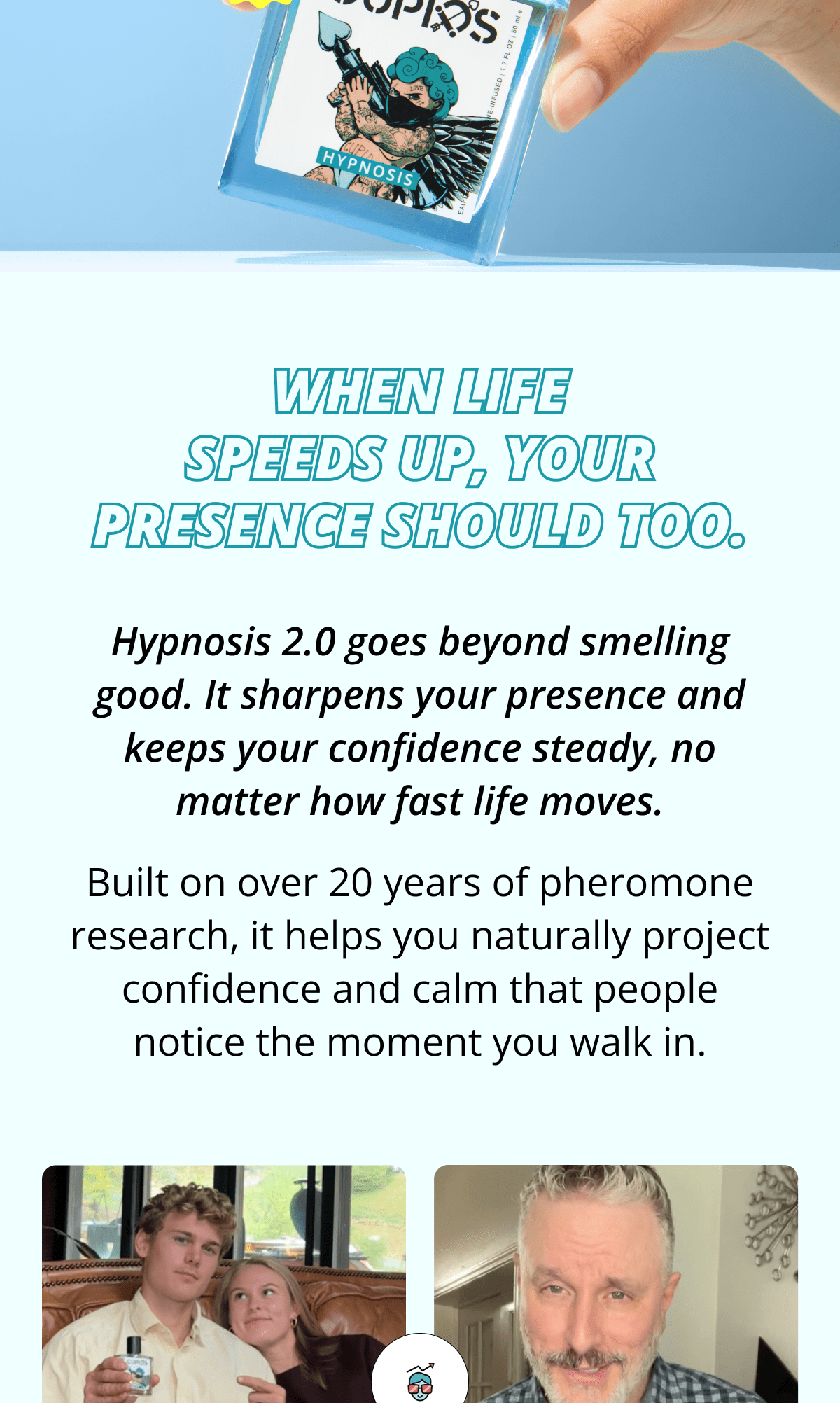 When life speeds up, your presence should too. Hypnosis 2.0 goes beyond smelling good. It sharpens your presence and keeps your confidence steady, no matter how fast life moves. Built on over 20 years of pheromone research, it helps you naturally project confidence and calm that people notice the moment you walk in.