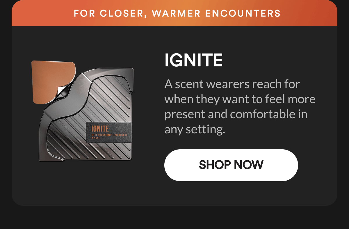 Ignite. For closer, warmer encounters. A scent wearers reach for when they want to feel more present and comfortable in any setting. Shop Now.