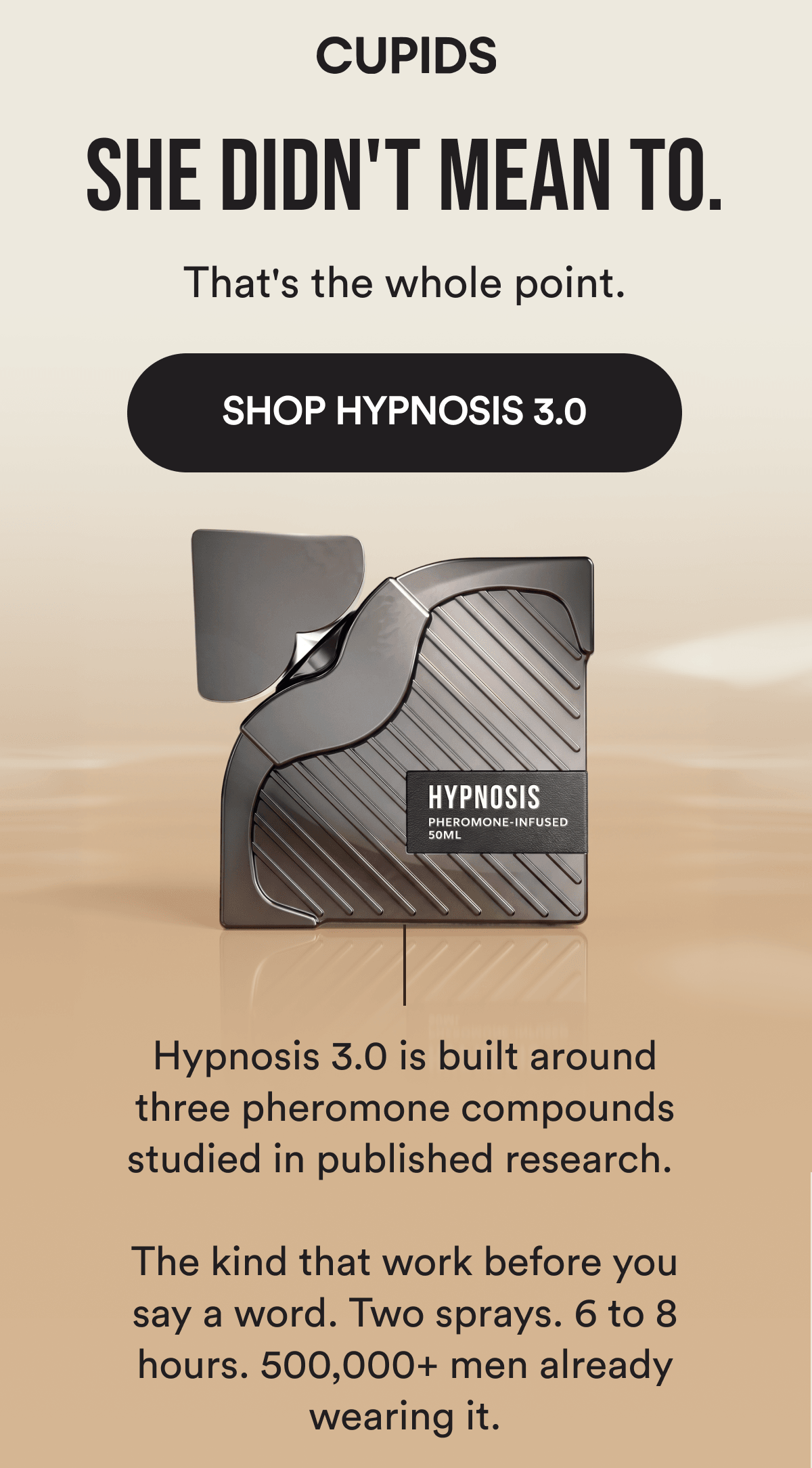 CUPIDS - She didn't mean to. That's the whole point. SHOP HYPNOSIS 3.0 - Hypnosis 3.0 is built around three pheromone compounds studied in published research.   The kind that work before you say a word. Two sprays. 6 to 8 hours. 500,000+ men already wearing it.