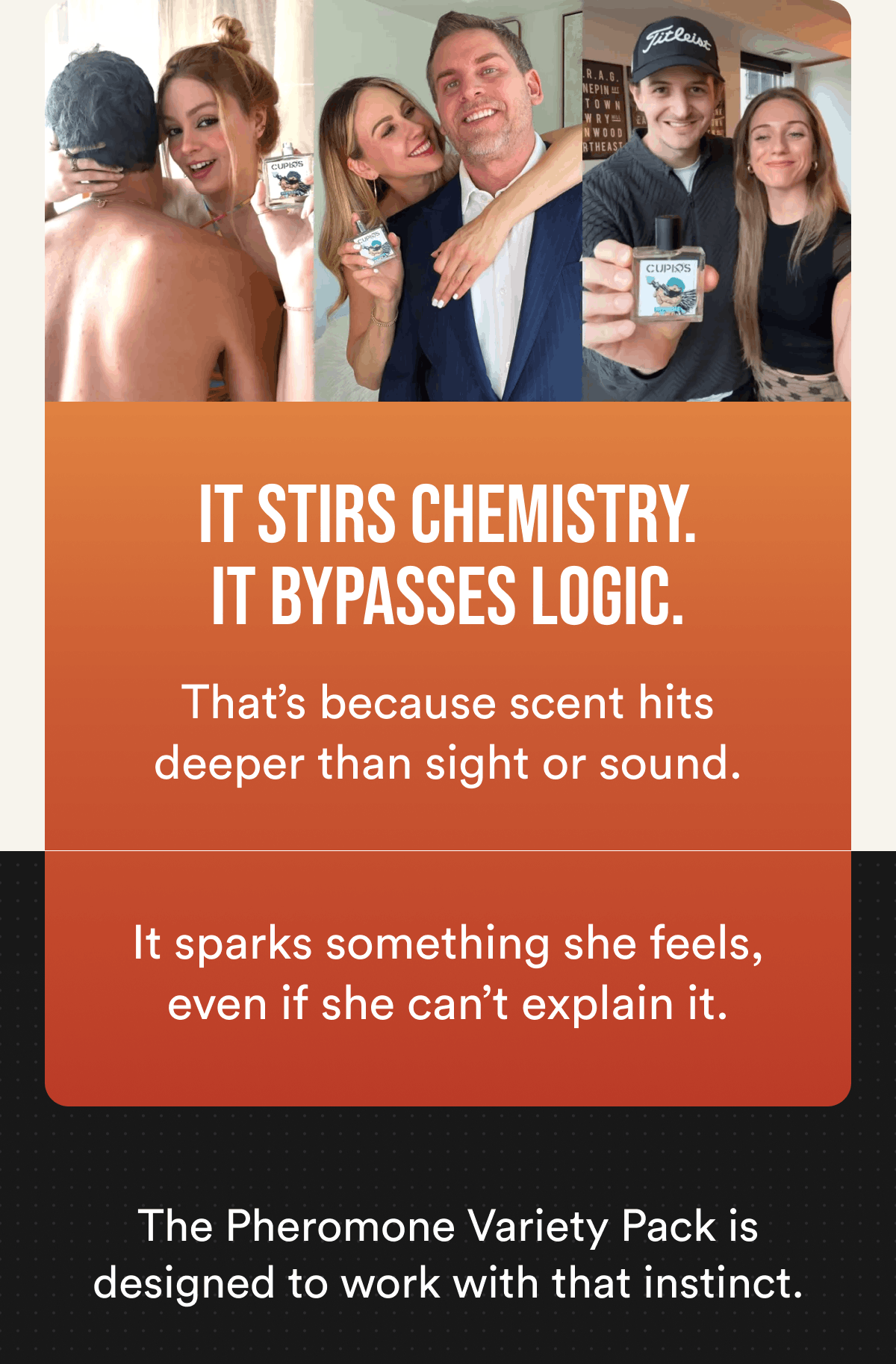 It stirs chemistry. It bypasses logic. That's because scent hits deeper than sight or sound. It sparks something she feels, even if she can't explain it. The Pheromone Variety Pack is designed to work with that instinct.