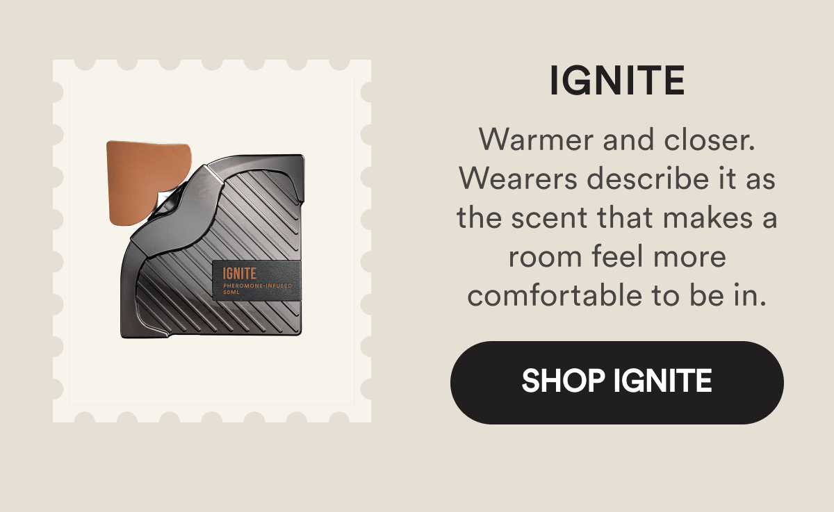 Ignite. Warmer and closer. Wearers describe it as the scent that makes a room feel more comfortable to be in. Shop Ignite.