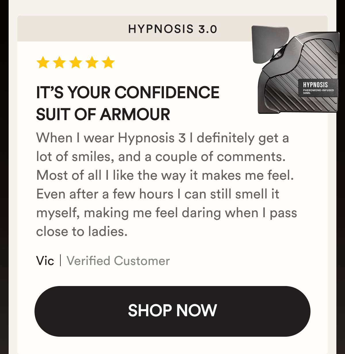 Hypnosis 3.0. It’s your confidence suit of armour. When I wear Hypnosis 3 I definitely get a lot of smiles, and a couple of comments. Most of all I like the way it makes me feel. Even after a few hours I can still smell it myself, making me feel daring when I pass close to ladies. Vic. Verified Customer. Shop Now.