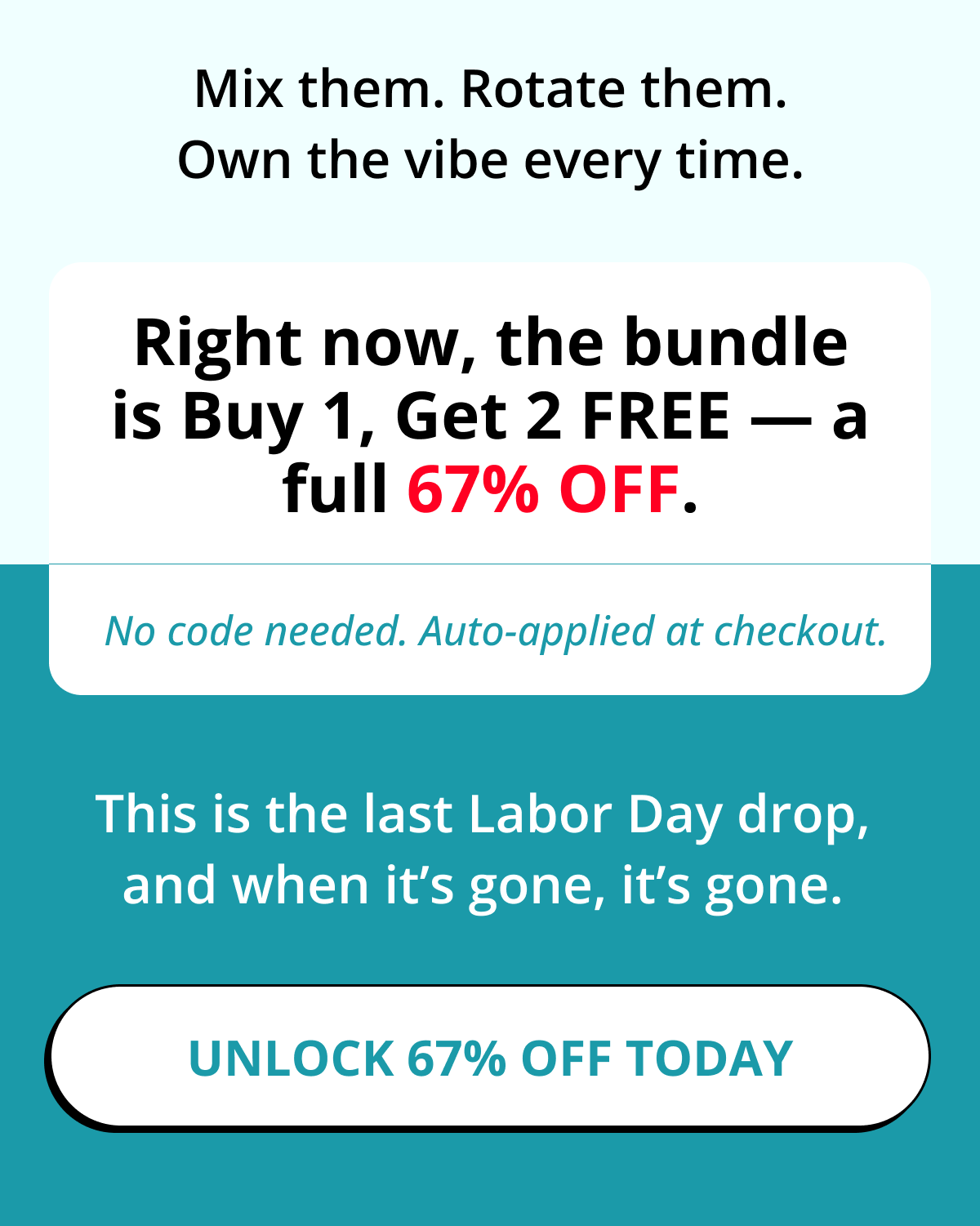 Mix them. Rotate them. Own the vibe every time. Right now, the bundle is Buy 1, Get 2 FREE — a full 67% OFF. No code needed. Auto-applied at checkout. This is the last Labor Day drop, and when it's gone, it's gone. Unlock 67% OFF Today