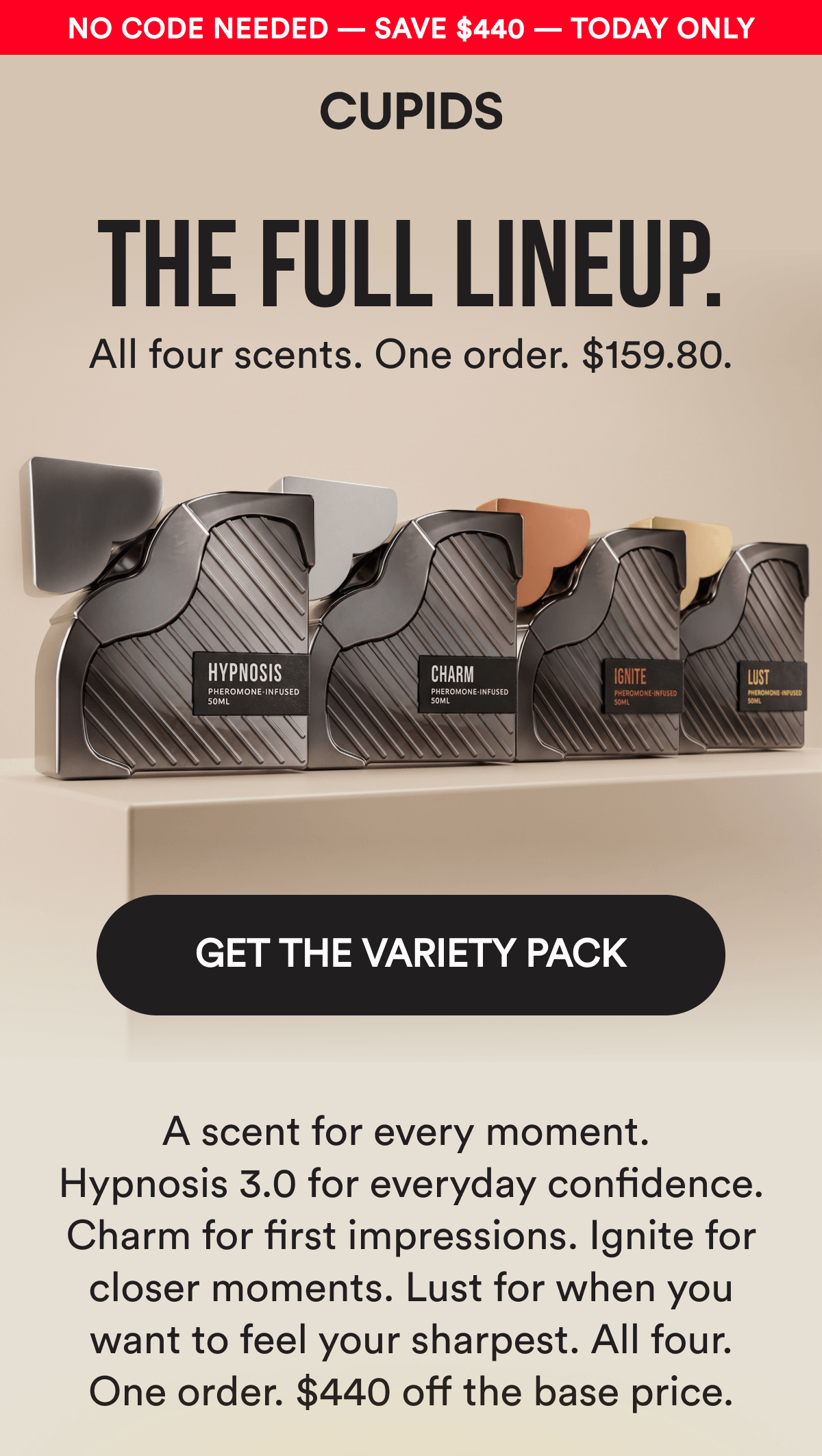 No Code Needed — Save $440 — Today Only. THE FULL LINEUP. All four scents. One order. $159.80. GET THE VARIETY PACK - A scent for every moment. Hypnosis 3.0 for everyday confidence. Charm for first impressions. Ignite for closer moments. Lust for when you want to feel your sharpest. All four. One order. $440 off the base price.