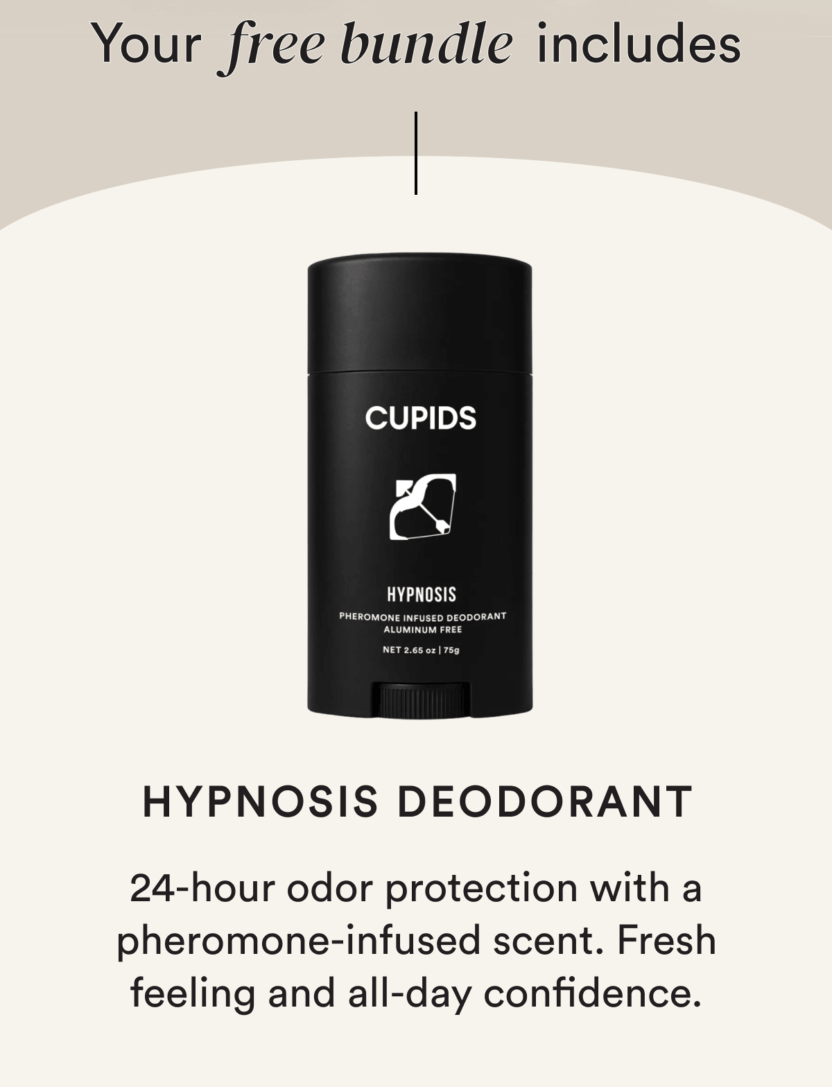 Your free bundle includes Hypnosis Deodorant 24-hour odor protection with a pheromone-infused scent. Fresh feeling and all-day confidence.