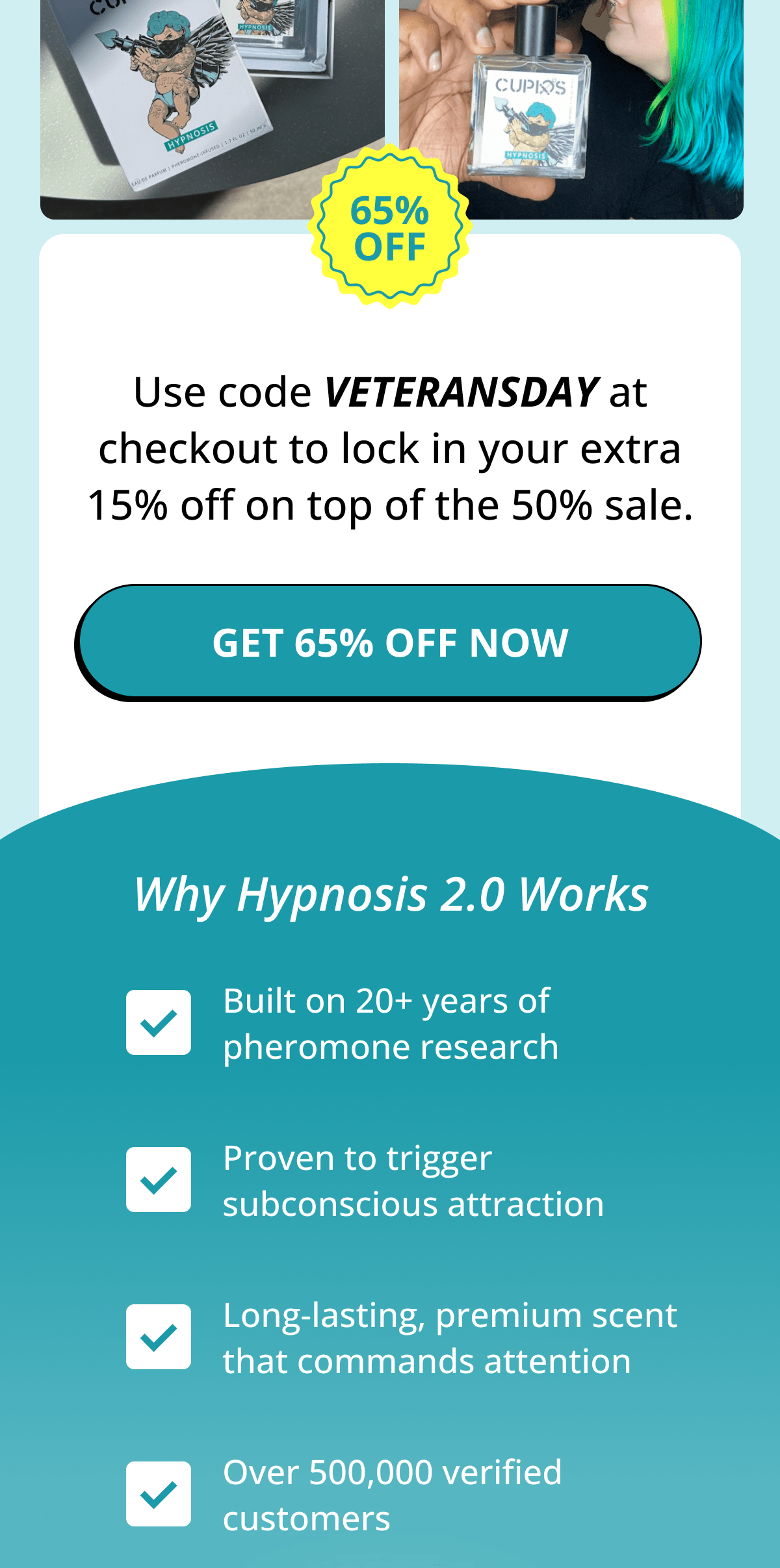 Use code VETERANSDAY at checkout to lock in your extra 15% off on top of the 50% sale. Get 65% Off Now. Why Hypnosis 2.0 Works: Built on 20+ years of pheromone research. Proven to trigger subconscious attraction. Long-lasting, premium scent that commands attention. Over 500,000 verified customers.