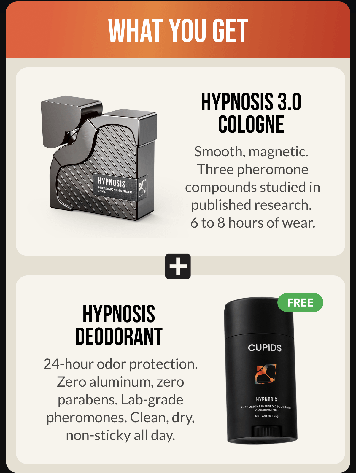 WHAT YOU GET - HYPNOSIS 3.0 Smooth, magnetic. Three pheromone compounds studied in published research. 6 to 8 hours of wear. + FREE HYPNOSIS DEODORANT 24-hour odor protection. Zero aluminum, zero parabens. Lab-grade pheromones. Clean, dry, non-sticky all day.