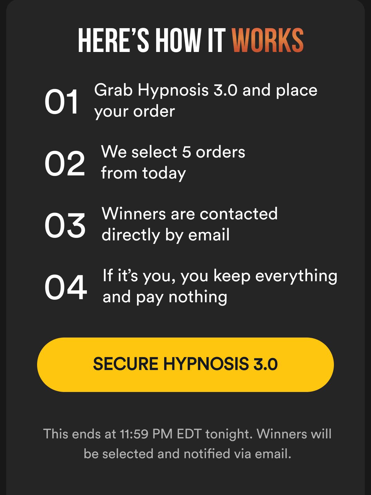 Here’s How It Works - 01 Grab Hypnosis 3.0 and place your order; 02 We select 5 orders from today; 03 Winners are contacted directly by email; 04 If it’s you, you keep everything and pay nothing&nbsp;- Secure HYPNOSIS 3.0