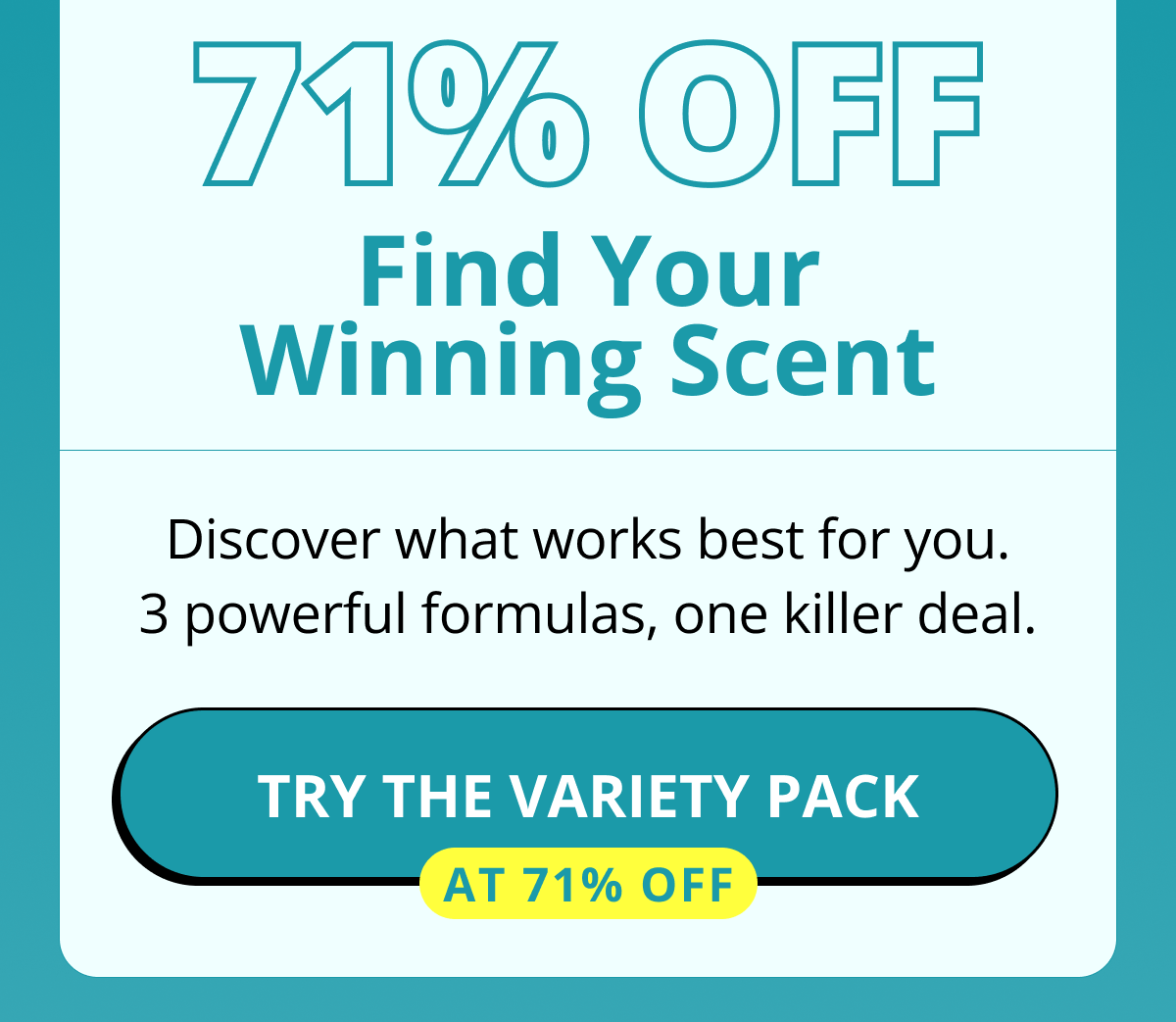 71% OFF Find Your Winning Scent Discover what works best for you. 3 powerful formulas, one killer deal. Try The Variety Pack at 71% OFF