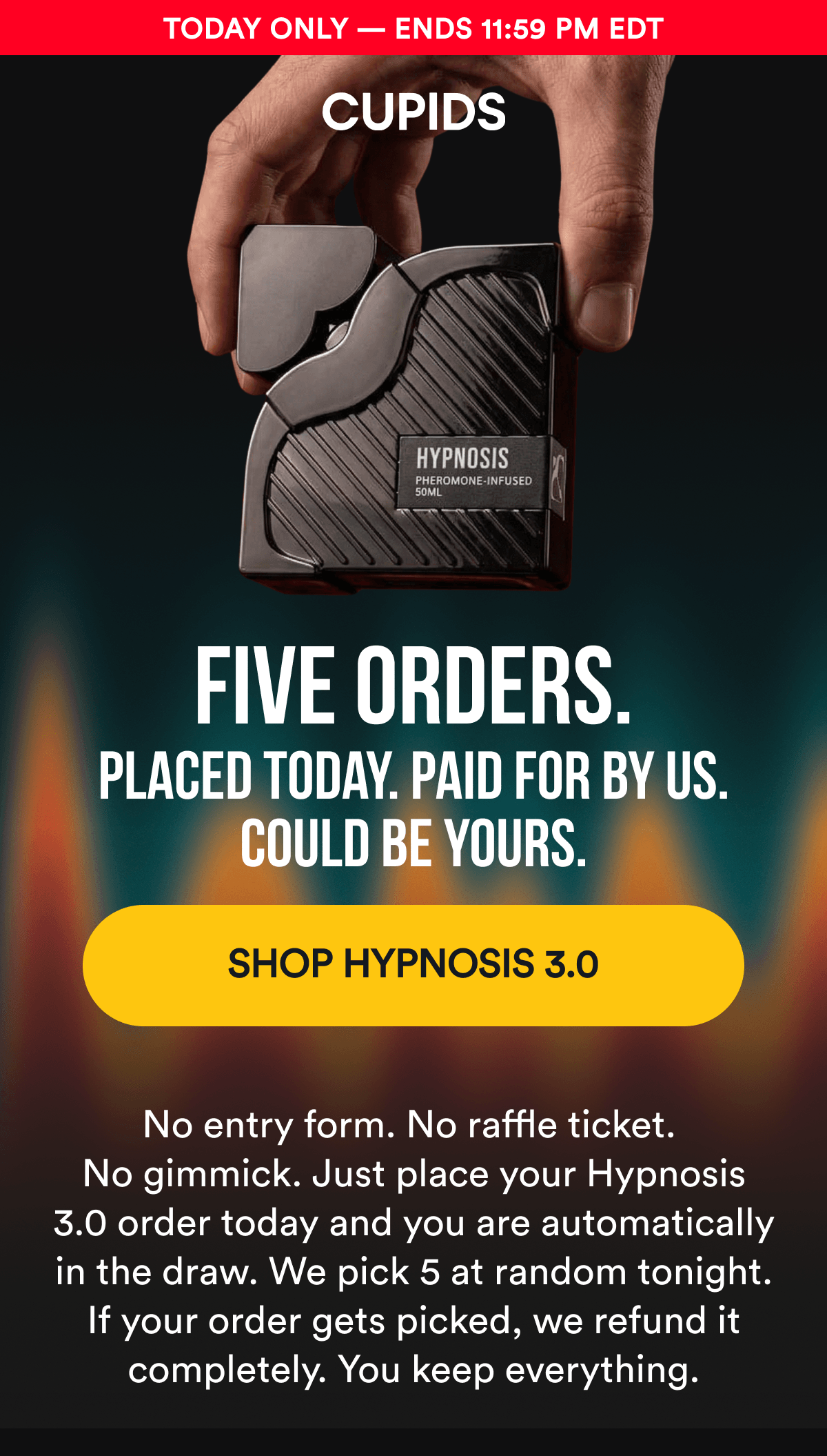 Today Only — Ends 11:59 PM EDT. FIVE ORDERS. Placed today. Paid for by us. Could be yours. SHOP HYPNOSIS 3.0 - No entry form. No raffle ticket. No gimmick. Just place your Hypnosis 3.0 order today and you are automatically in the draw. We pick 5 at random tonight. If your order gets picked, we refund it completely. You keep everything.