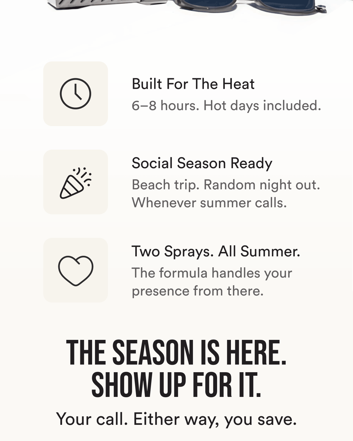 Built For The Heat. 6–8 hours. Hot days included. Social Season Ready. Beach trip. Random night out. Whenever summer calls. Two Sprays. All Summer. The formula handles your presence from there. The season is here. Show up for it. Your call. Either way, you save.