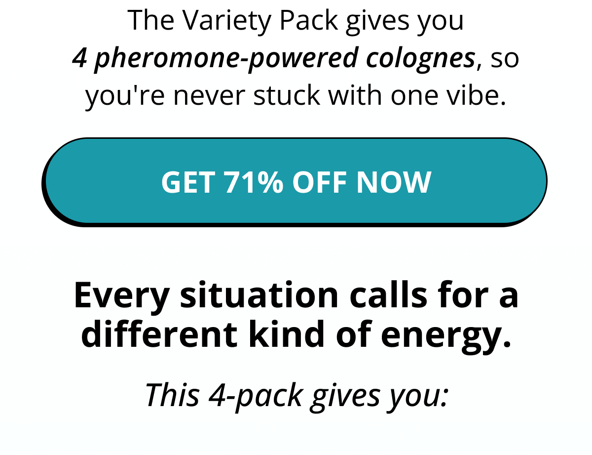 The Variety Pack gives you 4 pheromone-powered colognes, so you're never stuck with one vibe. Get 71% Off Now Every situation calls for a different kind of energy. This 4-pack gives you: