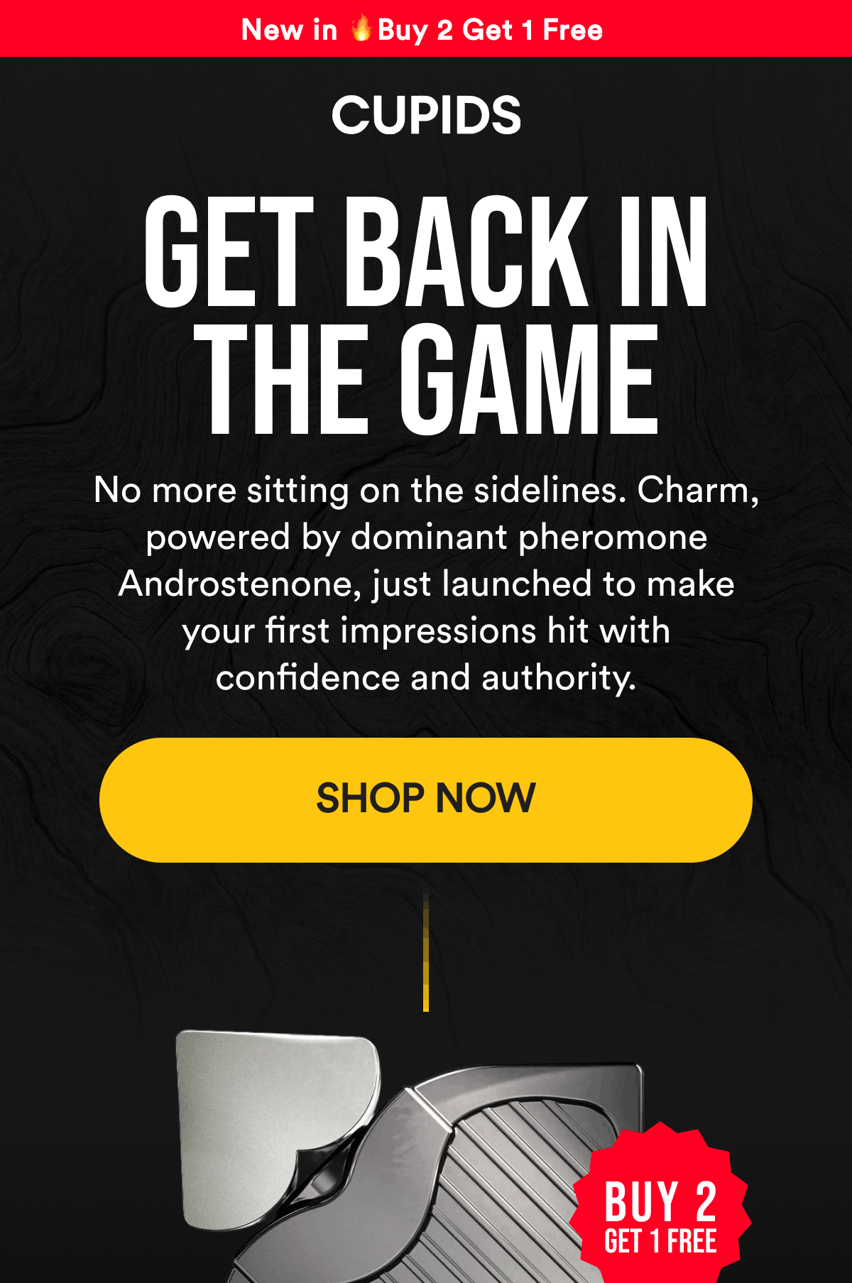 New in 🔥Buy 2 Get 1 Free Get back in the game No more sitting on the sidelines. Charm, powered by dominant pheromone Androstenone, just launched to make your first impressions hit with confidence and authority. Shop Now Buy 2 get 1 free