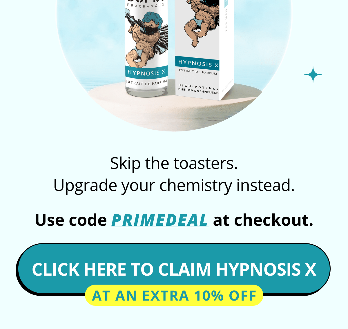 Skip the toasters. Upgrade your chemistry instead. Use code PRIMEDEAL at checkout. Click here to claim Hypnosis X   At an extra 10% off