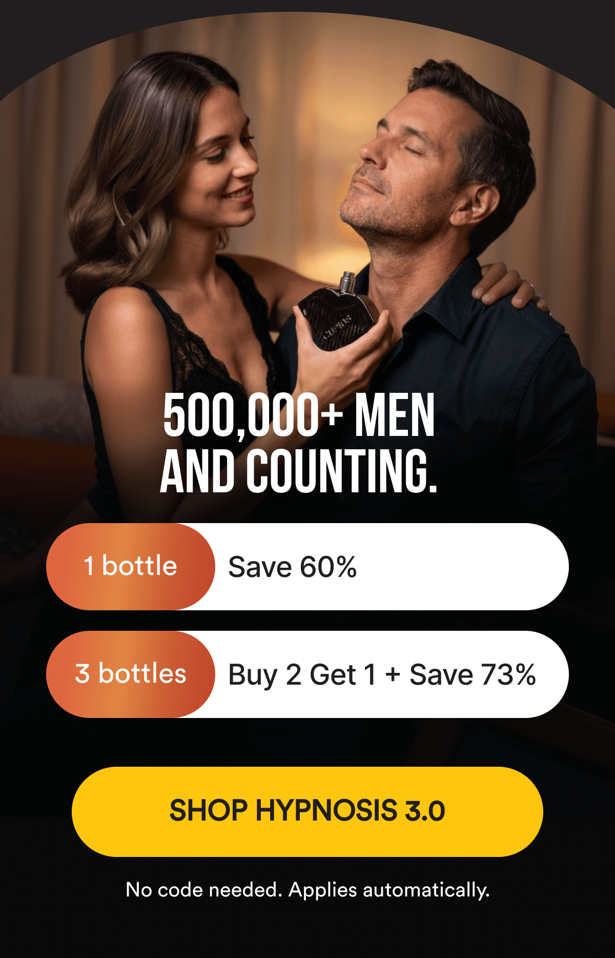 500,000+ MEN AND COUNTING. Save 60% on 1 bottle or 73% with Buy 2, Get 1 Free. No code needed, applies automatically. SHOP HYPNOSIS 3.0