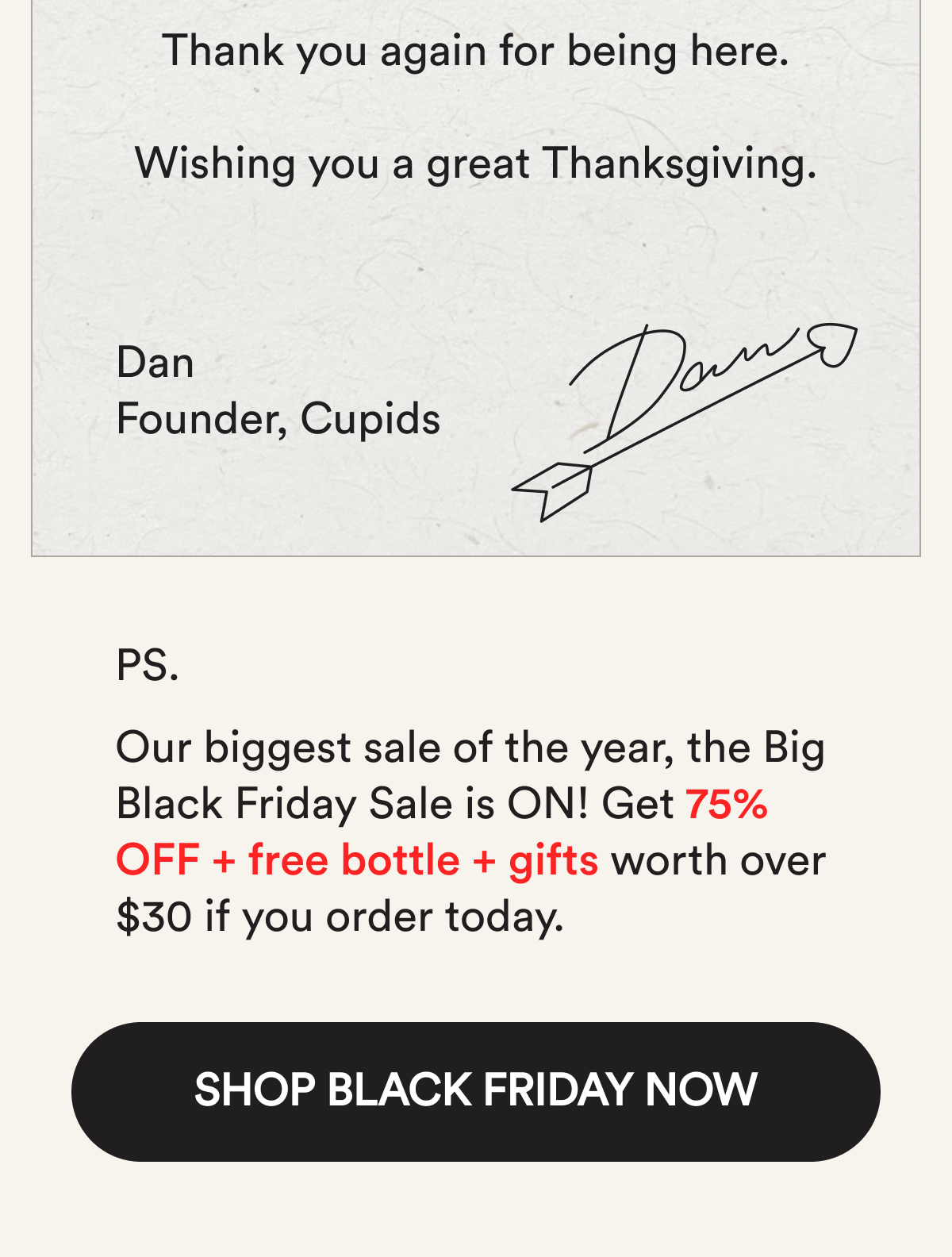 Thank you again for being here. Wishing you a great Thanksgiving. Dan, Founder, Cupids. PS. Get an extra 15% off with code GRATEFUL15 (stacked on top of up to 67% off) + get free gifts worth over $30 if you order today. Shop the Thanksgiving deal
