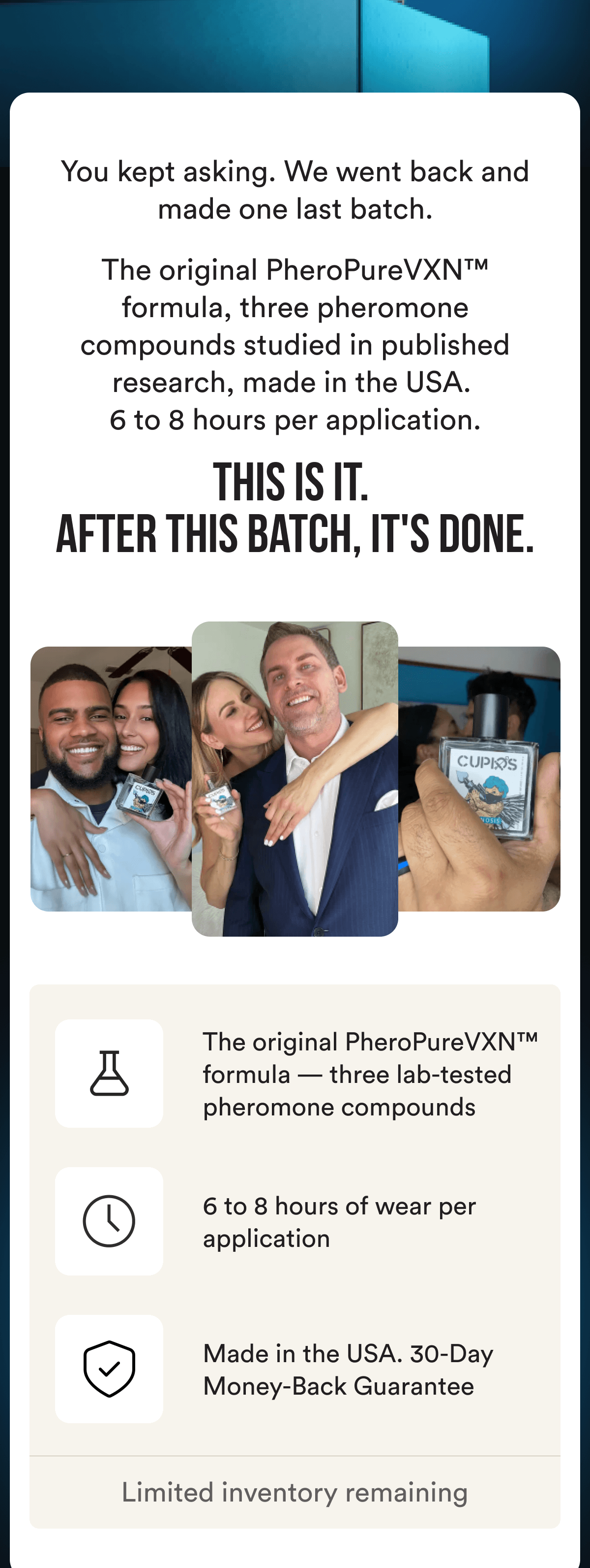 You kept asking. We went back and made one last batch. The original PheroPureVXN™ formula, three pheromone compounds studied in published research, made in the USA.  6 to 8 hours per application. This is it. After this batch, it's done. The original PheroPureVXN™ formula — three lab-tested pheromone compounds 6 to 8 hours of wear per application Made in the USA. 30-Day Money-Back Guarantee - LIMITED INVENTORY REMAINING