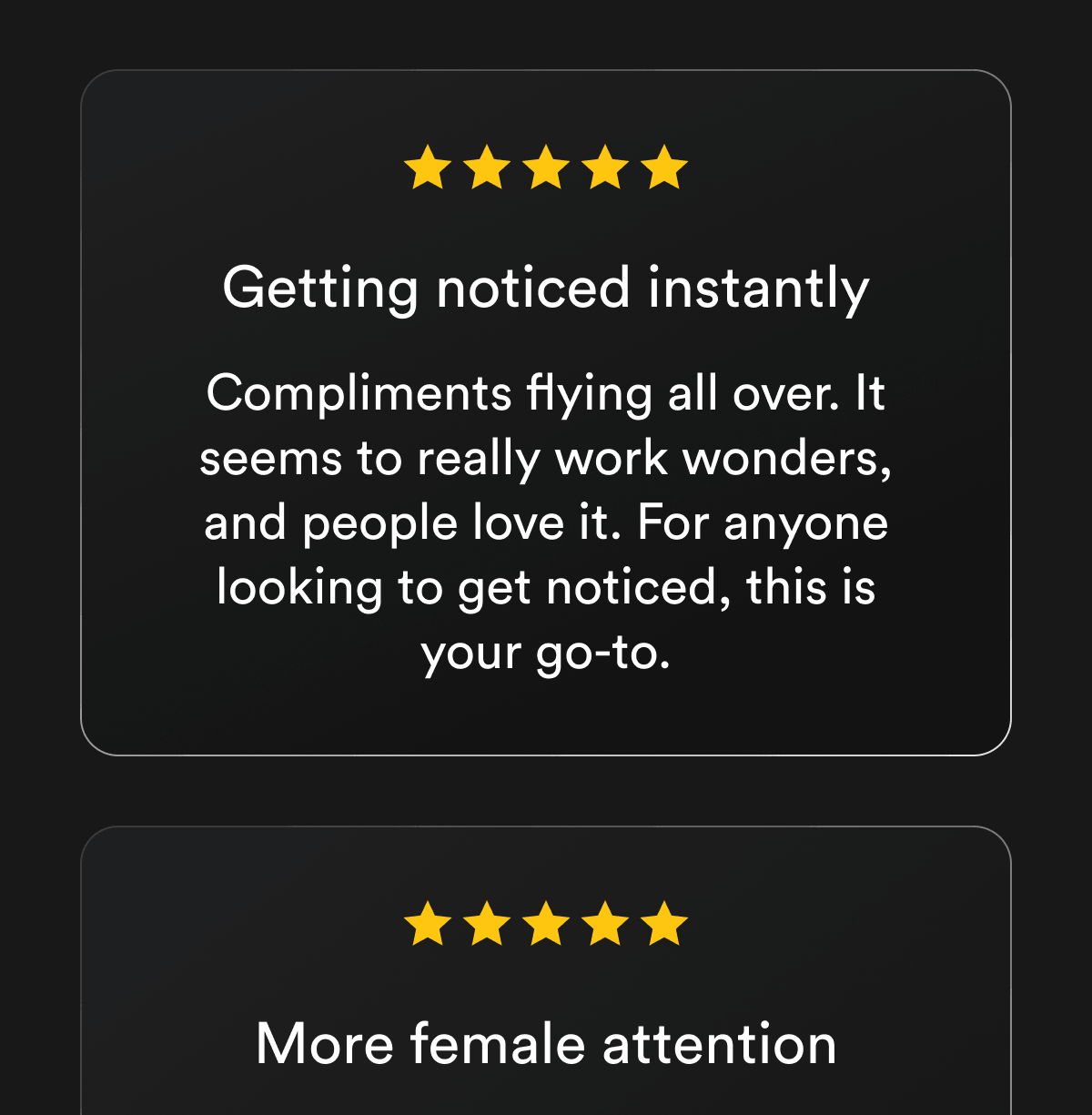 Getting noticed instantly Compliments flying all over. It seems to really work wonders, and people love it. For anyone looking to get noticed, this is your go-to. More female attention