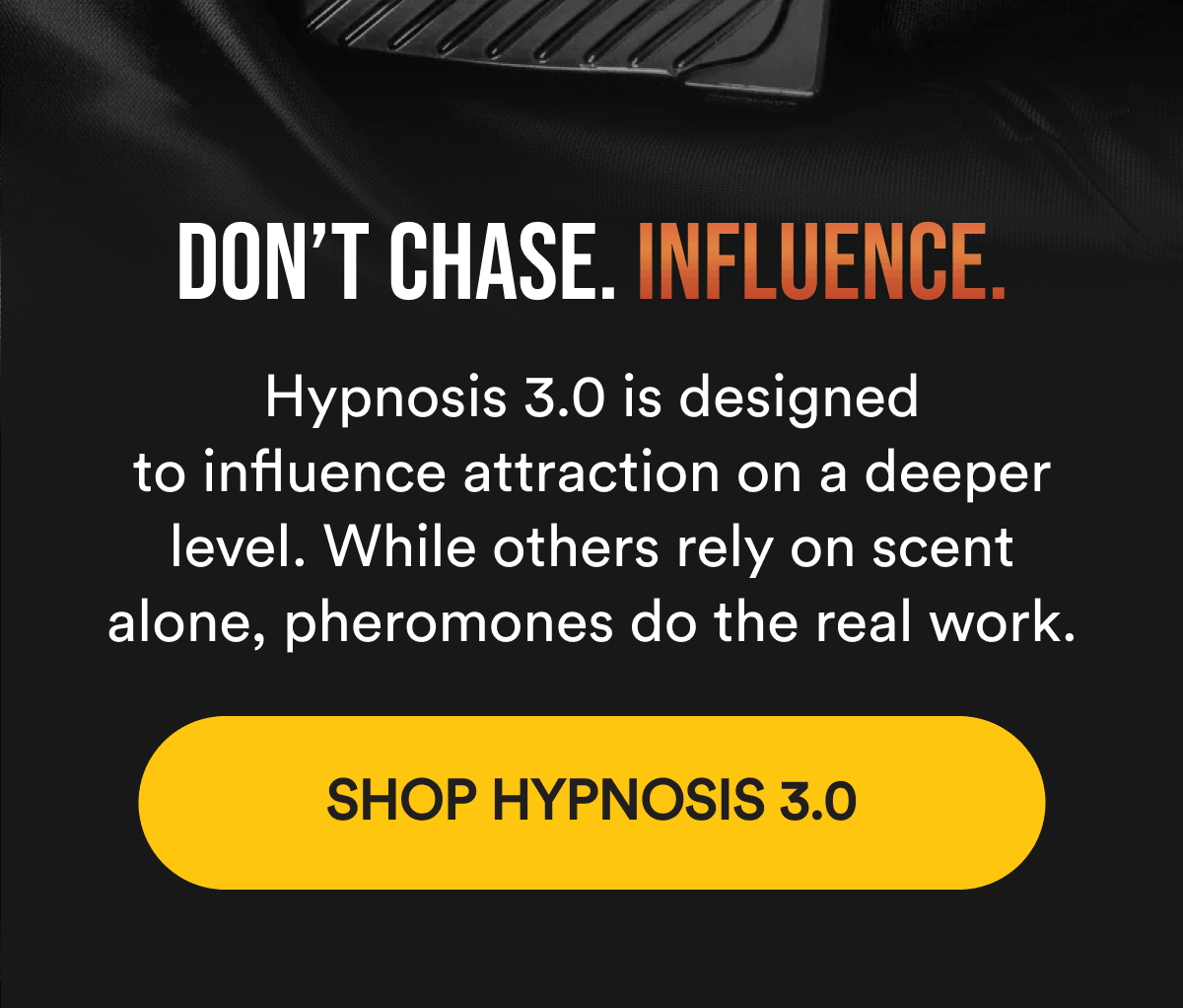 Don't chase. Influence Hypnosis 3.0 is designed to influence attraction on a deeper level. While others rely on scent alone, pheromones do the real work. Shop Hypnosis 3.0