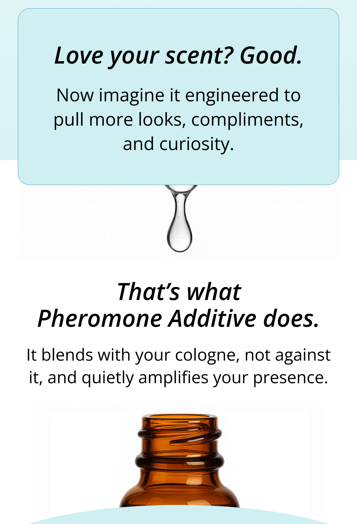 Love your scent? Good. Now imagine it engineered to pull more looks, compliments, and curiosity. That's what Pheromone Additive does. It blends with your cologne, not against it, and quietly amplifies your presence.