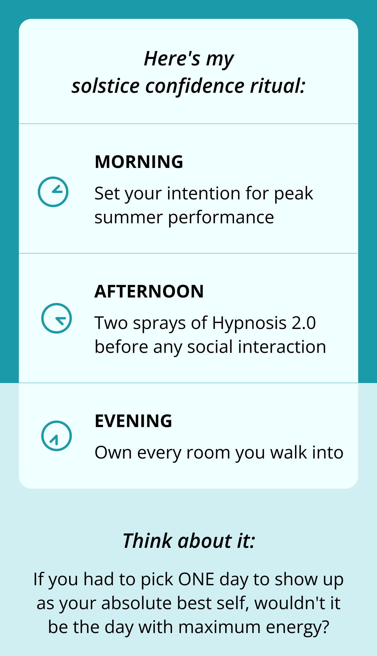 Here's my solstice confidence ritual: Morning Set your intention for peak summer performance Afternoon Two sprays of Hypnosis 2.0 before any social interaction&nbsp; Evening Own every room you walk into Think about it: If you had to pick ONE day to show up as your absolute best self, wouldn't it be the day with maximum energy?