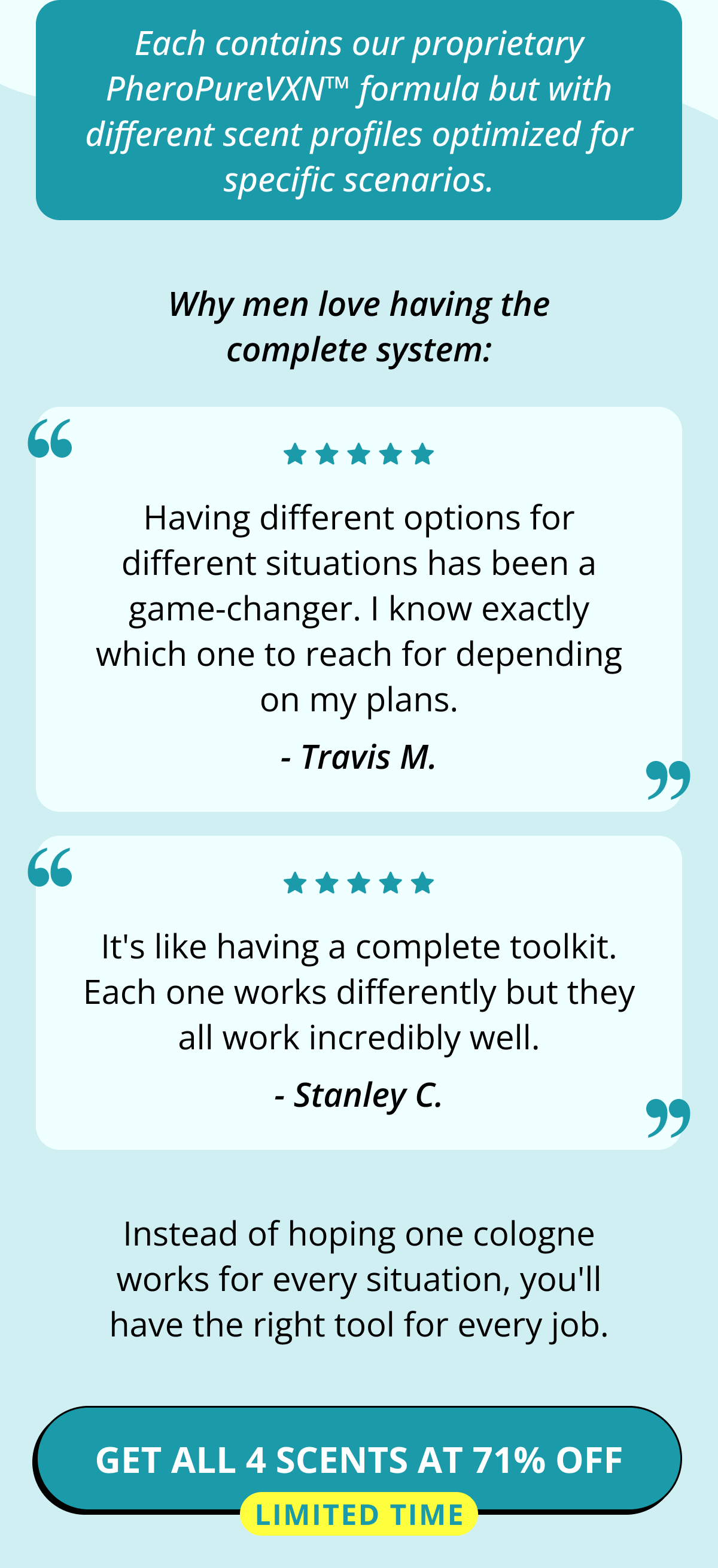 Each contains our proprietary PheroPureVXN™ formula but with different scent profiles optimized for specific scenarios. Why men love having the complete system: Having different options for different situations has been a game-changer. I know exactly which one to reach for depending on my plans. - Travis M. It's like having a complete toolkit. Each one works differently but they all work incredibly well. - Stanley C. Instead of hoping one cologne works for every situation, you'll have the right tool for every job. Get All 4 Scents at 71% OFF Limited Time